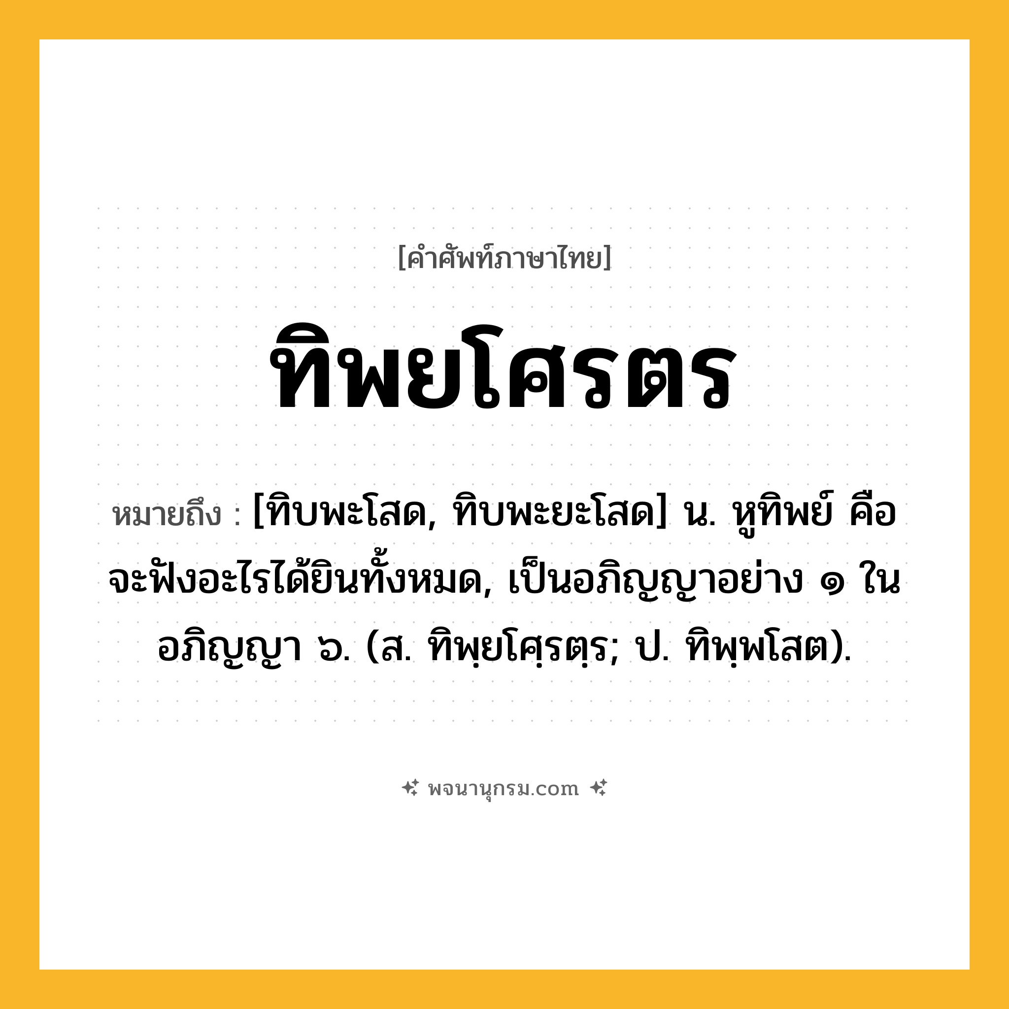 ทิพยโศรตร ความหมาย หมายถึงอะไร?, คำในภาษาไทย ทิพยโศรตร หมายถึง [ทิบพะโสด, ทิบพะยะโสด] น. หูทิพย์ คือ จะฟังอะไรได้ยินทั้งหมด, เป็นอภิญญาอย่าง ๑ ในอภิญญา ๖. (ส. ทิพฺยโศฺรตฺร; ป. ทิพฺพโสต).