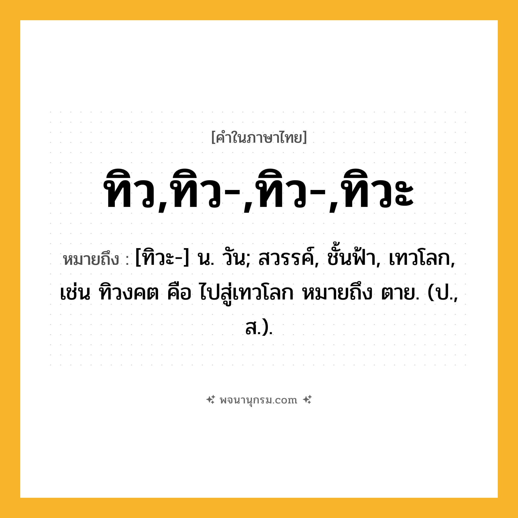 ทิว,ทิว-,ทิว-,ทิวะ ความหมาย หมายถึงอะไร?, คำในภาษาไทย ทิว,ทิว-,ทิว-,ทิวะ หมายถึง [ทิวะ-] น. วัน; สวรรค์, ชั้นฟ้า, เทวโลก, เช่น ทิวงคต คือ ไปสู่เทวโลก หมายถึง ตาย. (ป., ส.).