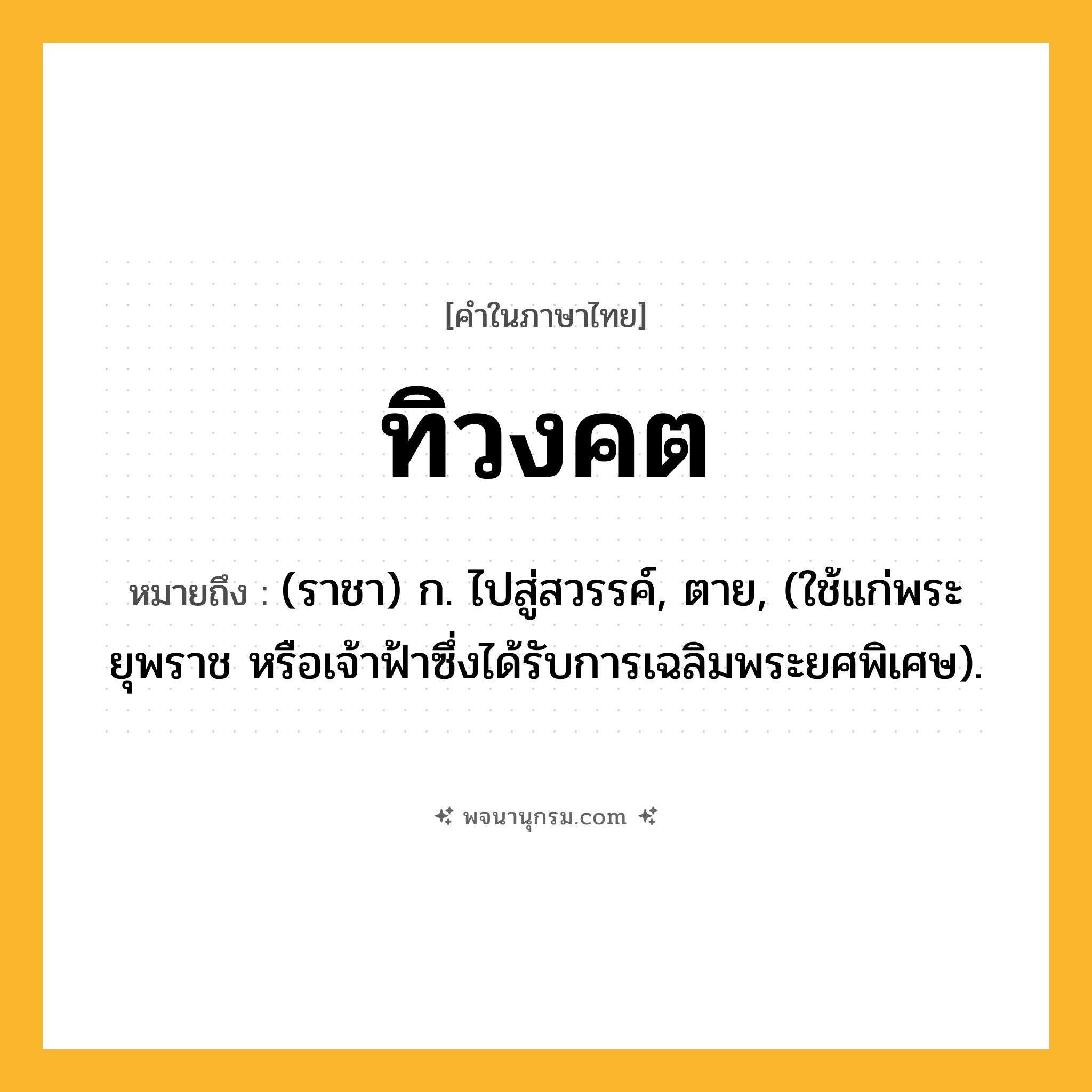 ทิวงคต ความหมาย หมายถึงอะไร?, คำในภาษาไทย ทิวงคต หมายถึง (ราชา) ก. ไปสู่สวรรค์, ตาย, (ใช้แก่พระยุพราช หรือเจ้าฟ้าซึ่งได้รับการเฉลิมพระยศพิเศษ).