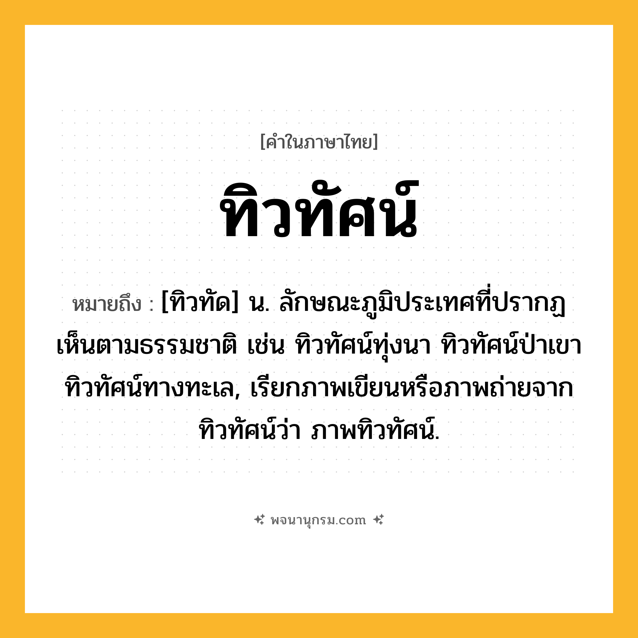 ทิวทัศน์ ความหมาย หมายถึงอะไร?, คำในภาษาไทย ทิวทัศน์ หมายถึง [ทิวทัด] น. ลักษณะภูมิประเทศที่ปรากฏเห็นตามธรรมชาติ เช่น ทิวทัศน์ทุ่งนา ทิวทัศน์ป่าเขา ทิวทัศน์ทางทะเล, เรียกภาพเขียนหรือภาพถ่ายจากทิวทัศน์ว่า ภาพทิวทัศน์.