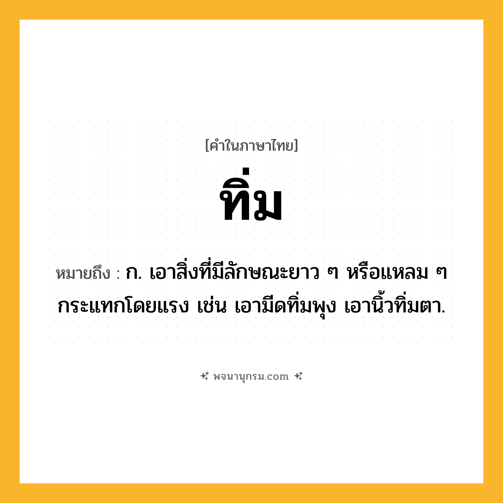 ทิ่ม ความหมาย หมายถึงอะไร?, คำในภาษาไทย ทิ่ม หมายถึง ก. เอาสิ่งที่มีลักษณะยาว ๆ หรือแหลม ๆ กระแทกโดยแรง เช่น เอามีดทิ่มพุง เอานิ้วทิ่มตา.