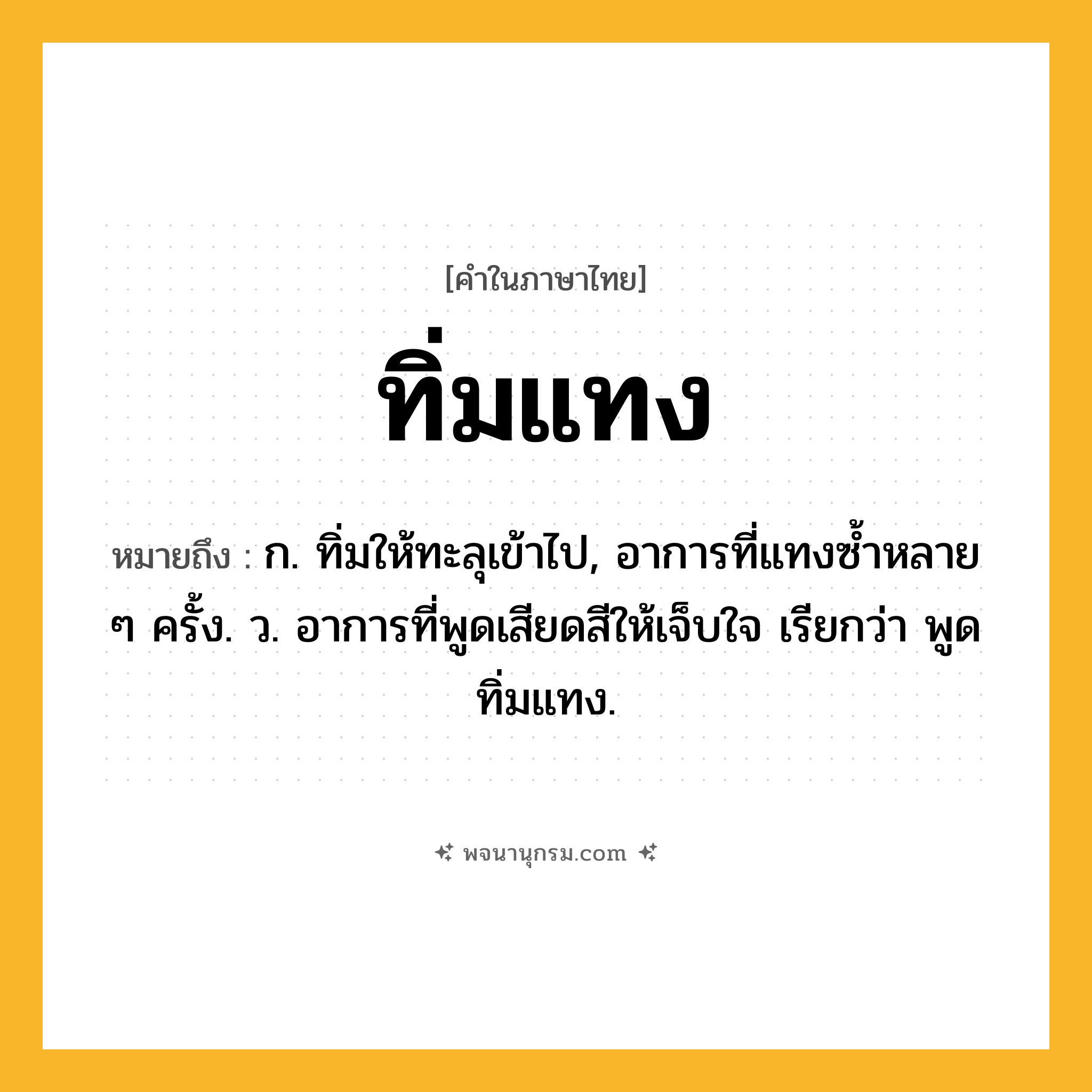 ทิ่มแทง ความหมาย หมายถึงอะไร?, คำในภาษาไทย ทิ่มแทง หมายถึง ก. ทิ่มให้ทะลุเข้าไป, อาการที่แทงซํ้าหลาย ๆ ครั้ง. ว. อาการที่พูดเสียดสีให้เจ็บใจ เรียกว่า พูดทิ่มแทง.