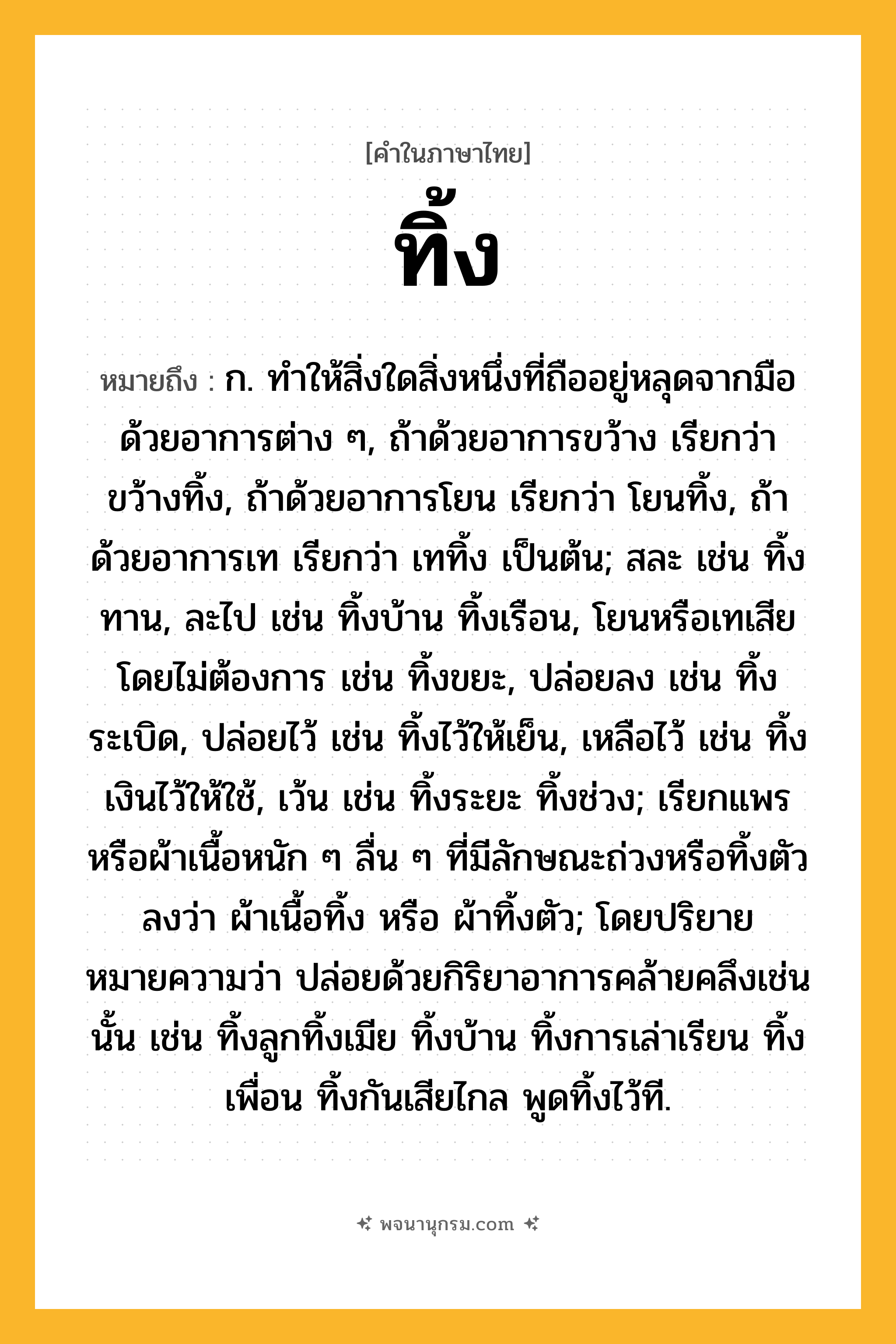 ทิ้ง ความหมาย หมายถึงอะไร?, คำในภาษาไทย ทิ้ง หมายถึง ก. ทําให้สิ่งใดสิ่งหนึ่งที่ถืออยู่หลุดจากมือด้วยอาการต่าง ๆ, ถ้าด้วยอาการขว้าง เรียกว่า ขว้างทิ้ง, ถ้าด้วยอาการโยน เรียกว่า โยนทิ้ง, ถ้าด้วยอาการเท เรียกว่า เททิ้ง เป็นต้น; สละ เช่น ทิ้งทาน, ละไป เช่น ทิ้งบ้าน ทิ้งเรือน, โยนหรือเทเสียโดยไม่ต้องการ เช่น ทิ้งขยะ, ปล่อยลง เช่น ทิ้งระเบิด, ปล่อยไว้ เช่น ทิ้งไว้ให้เย็น, เหลือไว้ เช่น ทิ้งเงินไว้ให้ใช้, เว้น เช่น ทิ้งระยะ ทิ้งช่วง; เรียกแพรหรือผ้าเนื้อหนัก ๆ ลื่น ๆ ที่มีลักษณะถ่วงหรือทิ้งตัวลงว่า ผ้าเนื้อทิ้ง หรือ ผ้าทิ้งตัว; โดยปริยายหมายความว่า ปล่อยด้วยกิริยาอาการคล้ายคลึงเช่นนั้น เช่น ทิ้งลูกทิ้งเมีย ทิ้งบ้าน ทิ้งการเล่าเรียน ทิ้งเพื่อน ทิ้งกันเสียไกล พูดทิ้งไว้ที.