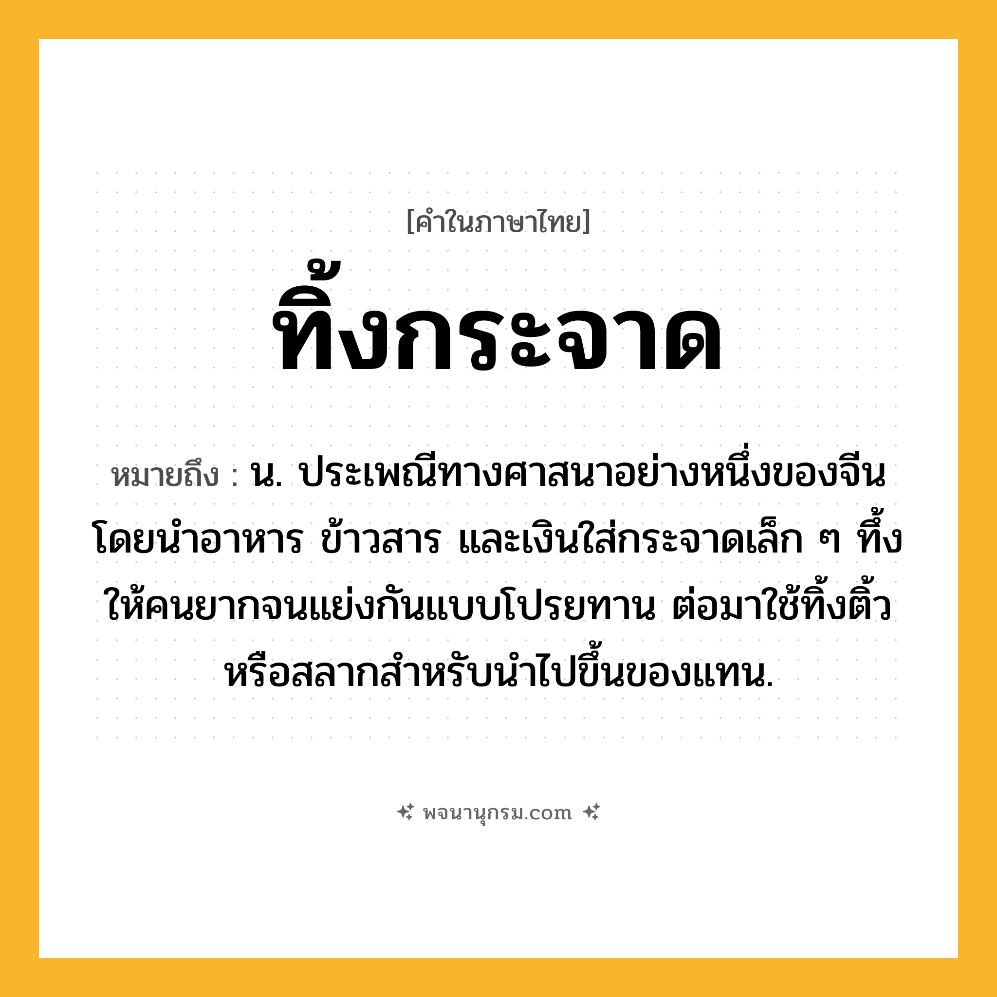 ทิ้งกระจาด ความหมาย หมายถึงอะไร?, คำในภาษาไทย ทิ้งกระจาด หมายถึง น. ประเพณีทางศาสนาอย่างหนึ่งของจีน โดยนำอาหาร ข้าวสาร และเงินใส่กระจาดเล็ก ๆ ทึ้งให้คนยากจนแย่งกันแบบโปรยทาน ต่อมาใช้ทิ้งติ้วหรือสลากสำหรับนำไปขึ้นของแทน.