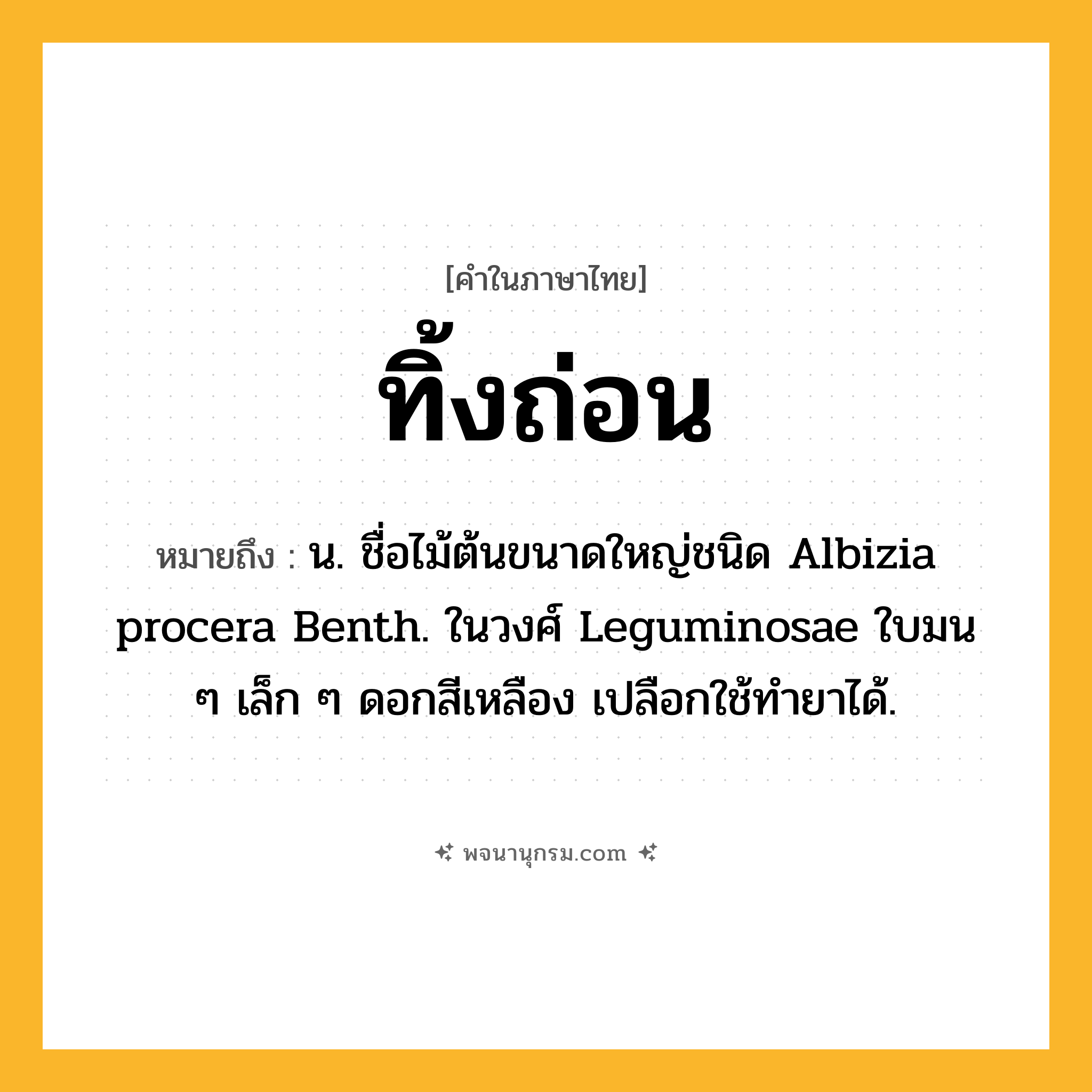 ทิ้งถ่อน ความหมาย หมายถึงอะไร?, คำในภาษาไทย ทิ้งถ่อน หมายถึง น. ชื่อไม้ต้นขนาดใหญ่ชนิด Albizia procera Benth. ในวงศ์ Leguminosae ใบมน ๆ เล็ก ๆ ดอกสีเหลือง เปลือกใช้ทํายาได้.