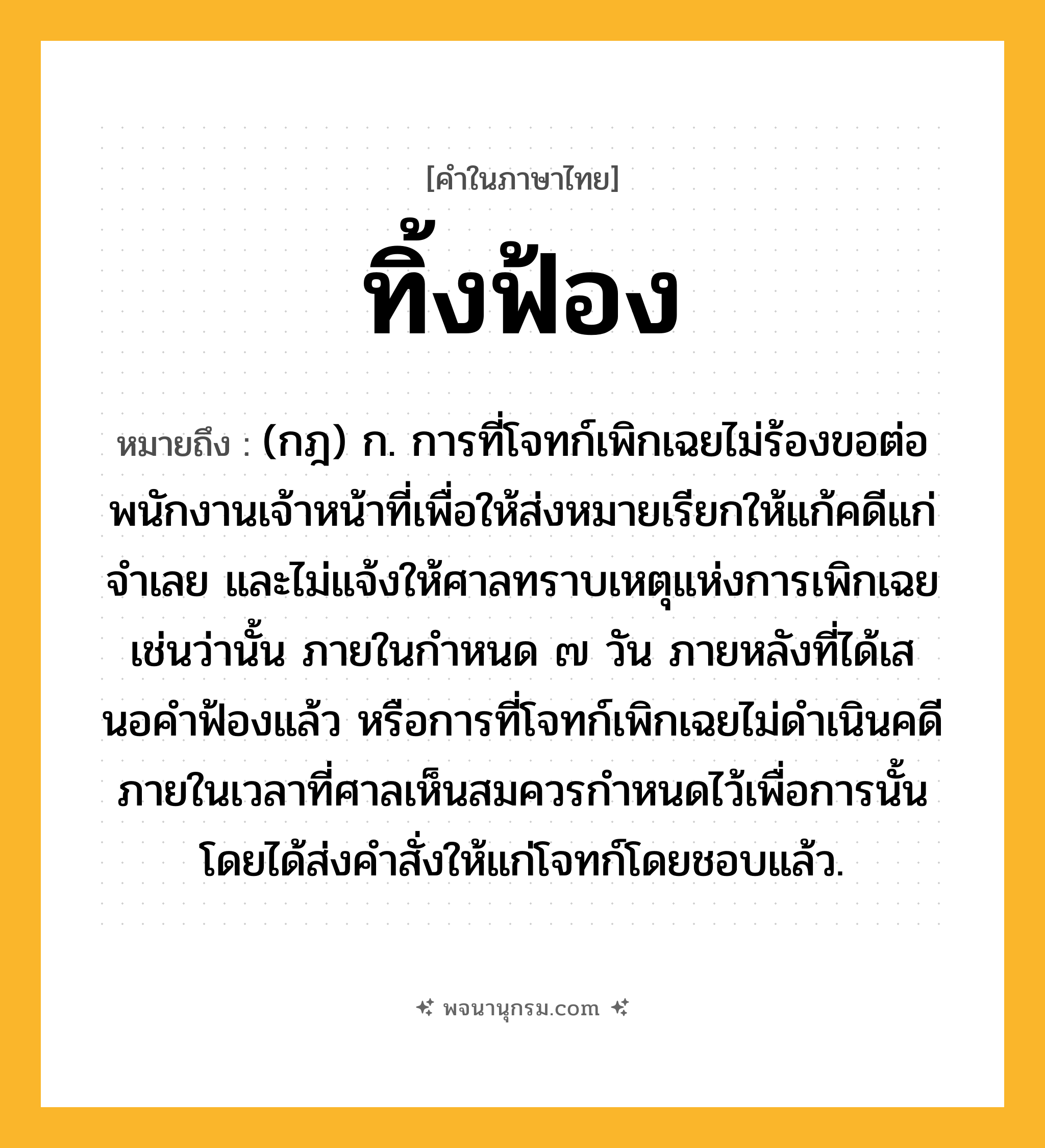 ทิ้งฟ้อง ความหมาย หมายถึงอะไร?, คำในภาษาไทย ทิ้งฟ้อง หมายถึง (กฎ) ก. การที่โจทก์เพิกเฉยไม่ร้องขอต่อพนักงานเจ้าหน้าที่เพื่อให้ส่งหมายเรียกให้แก้คดีแก่จําเลย และไม่แจ้งให้ศาลทราบเหตุแห่งการเพิกเฉยเช่นว่านั้น ภายในกําหนด ๗ วัน ภายหลังที่ได้เสนอคําฟ้องแล้ว หรือการที่โจทก์เพิกเฉยไม่ดําเนินคดีภายในเวลาที่ศาลเห็นสมควรกําหนดไว้เพื่อการนั้น โดยได้ส่งคําสั่งให้แก่โจทก์โดยชอบแล้ว.