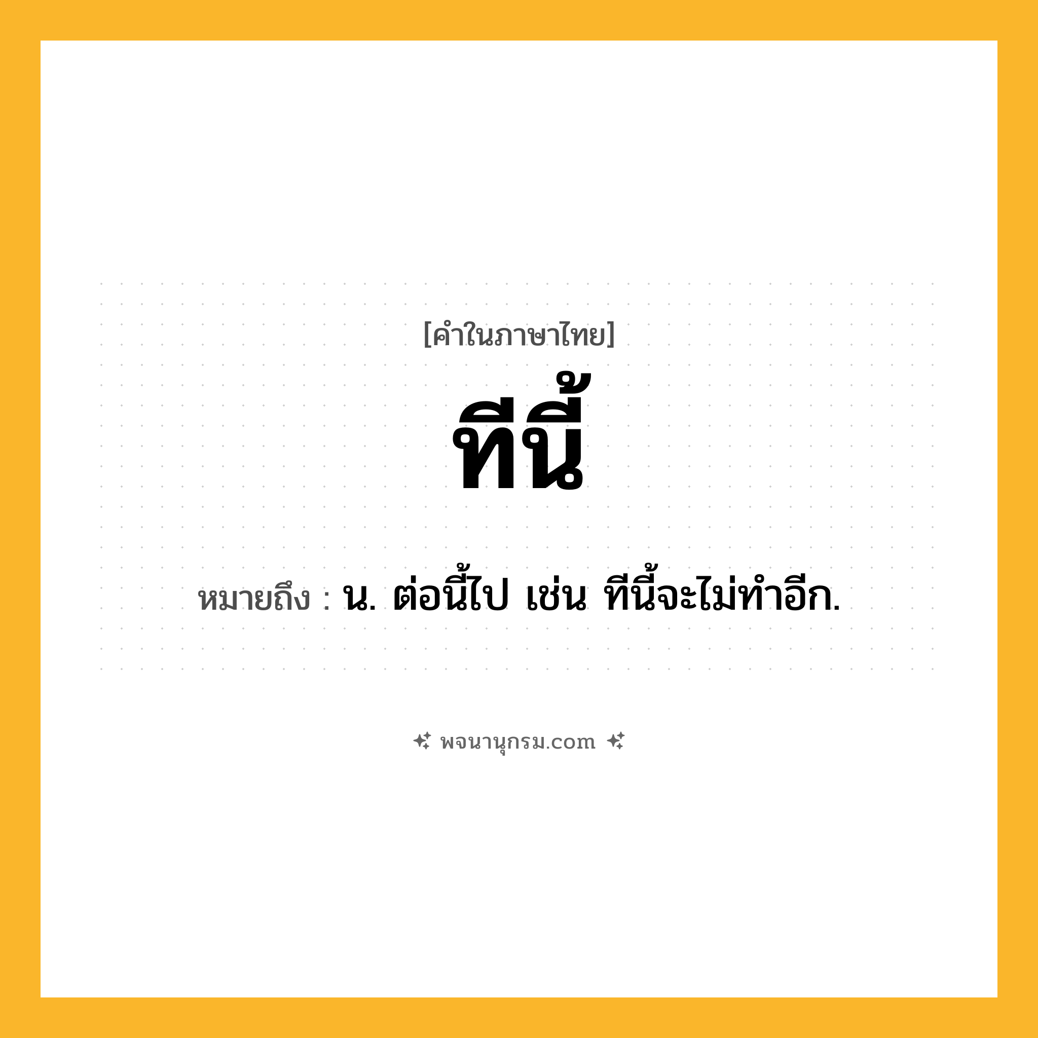 ทีนี้ ความหมาย หมายถึงอะไร?, คำในภาษาไทย ทีนี้ หมายถึง น. ต่อนี้ไป เช่น ทีนี้จะไม่ทําอีก.