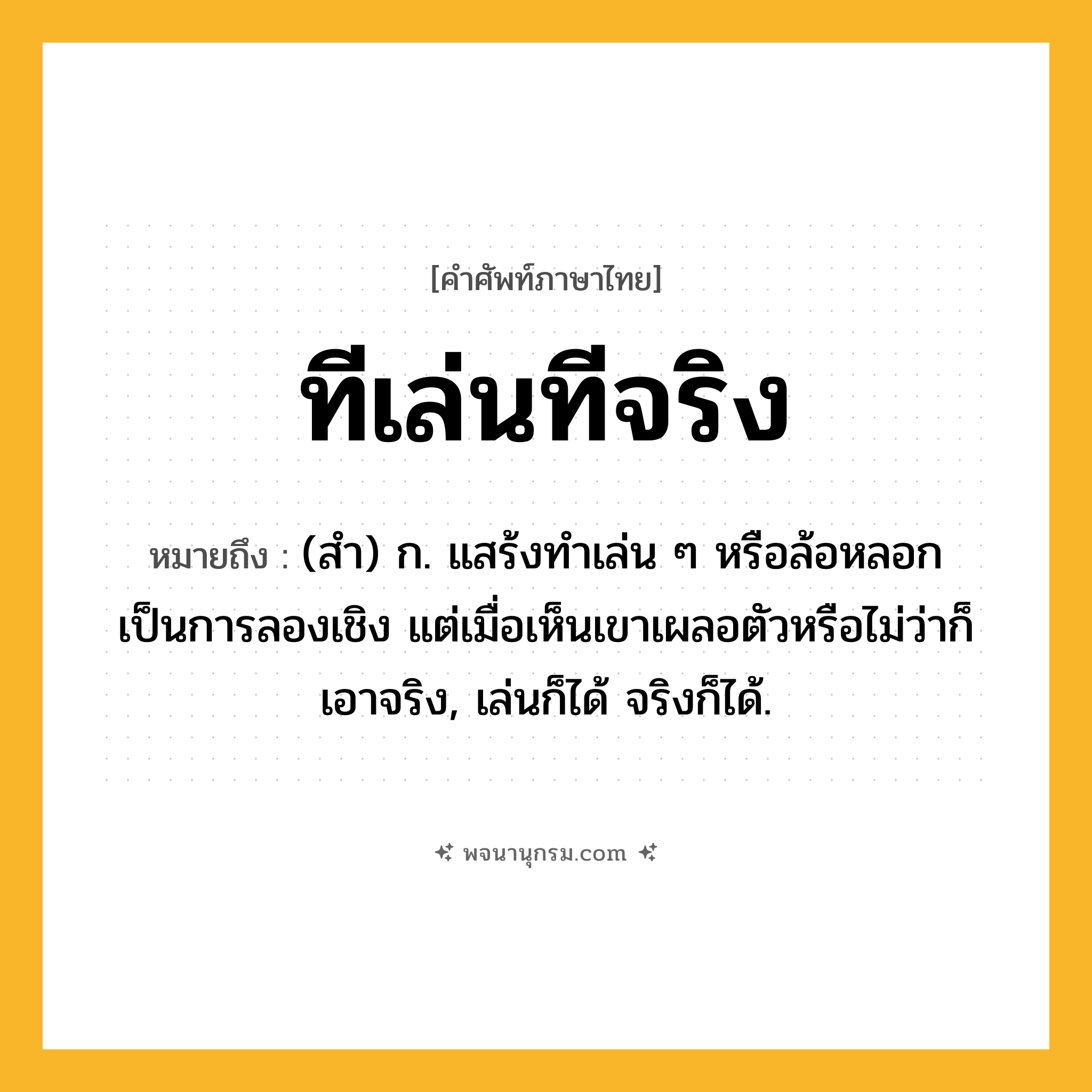 ทีเล่นทีจริง ความหมาย หมายถึงอะไร?, คำในภาษาไทย ทีเล่นทีจริง หมายถึง (สํา) ก. แสร้งทําเล่น ๆ หรือล้อหลอกเป็นการลองเชิง แต่เมื่อเห็นเขาเผลอตัวหรือไม่ว่าก็เอาจริง, เล่นก็ได้ จริงก็ได้.