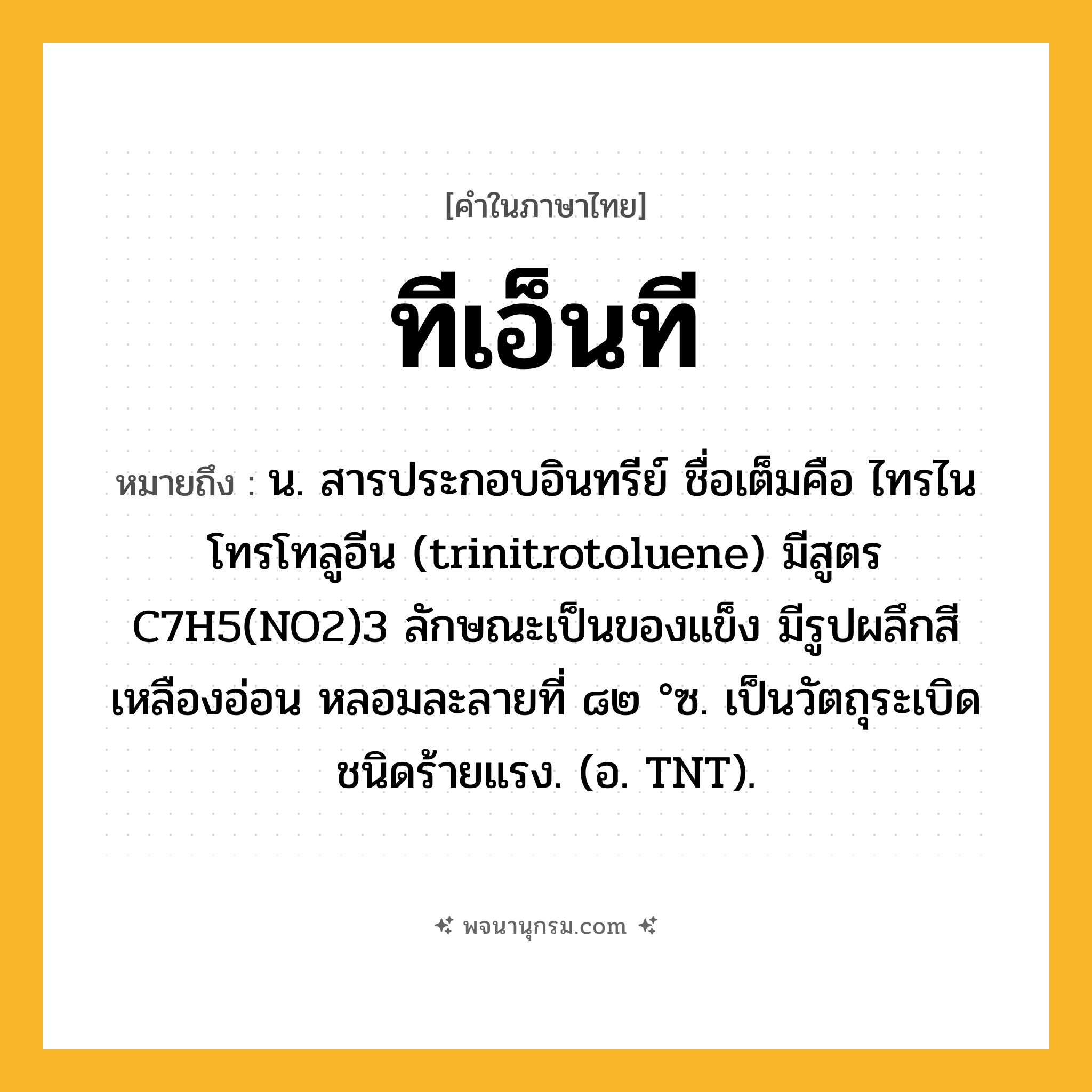 ทีเอ็นที ความหมาย หมายถึงอะไร?, คำในภาษาไทย ทีเอ็นที หมายถึง น. สารประกอบอินทรีย์ ชื่อเต็มคือ ไทรไนโทรโทลูอีน (trinitrotoluene) มีสูตร C7H5(NO2)3 ลักษณะเป็นของแข็ง มีรูปผลึกสีเหลืองอ่อน หลอมละลายที่ ๘๒ °ซ. เป็นวัตถุระเบิดชนิดร้ายแรง. (อ. TNT).