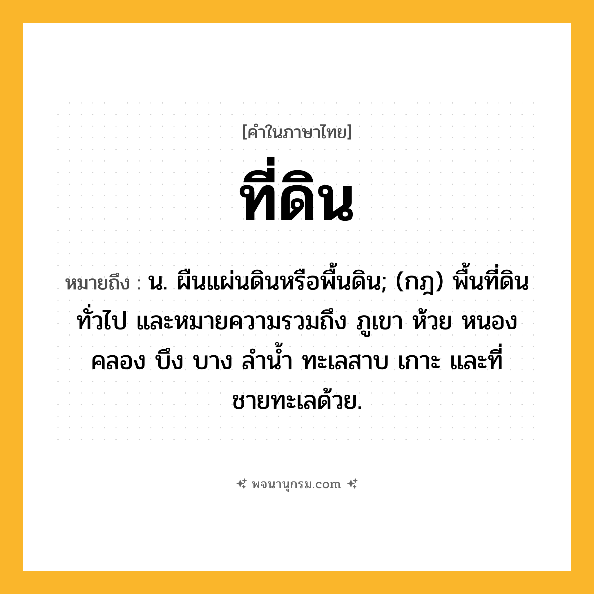 ที่ดิน ความหมาย หมายถึงอะไร?, คำในภาษาไทย ที่ดิน หมายถึง น. ผืนแผ่นดินหรือพื้นดิน; (กฎ) พื้นที่ดินทั่วไป และหมายความรวมถึง ภูเขา ห้วย หนอง คลอง บึง บาง ลํานํ้า ทะเลสาบ เกาะ และที่ชายทะเลด้วย.