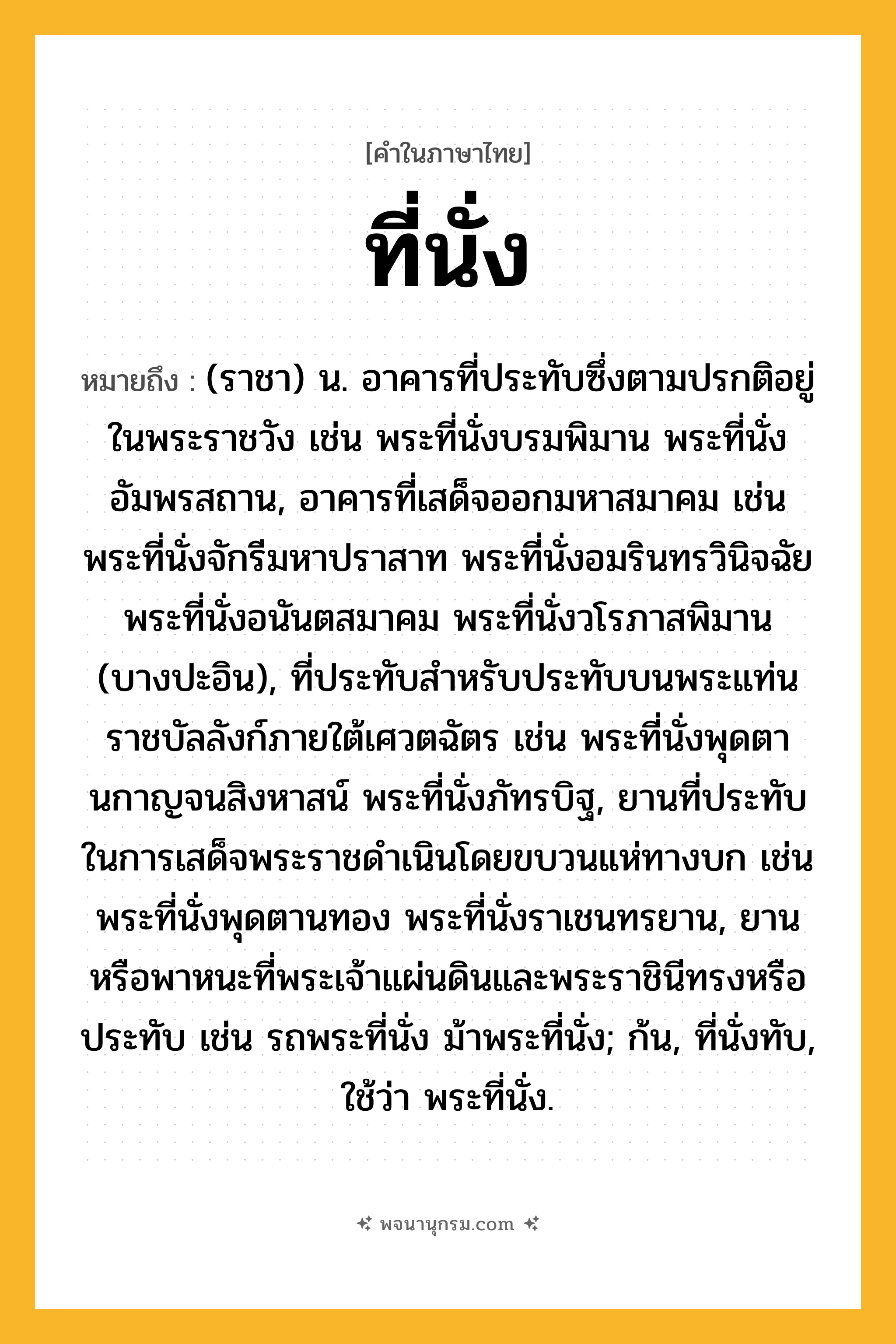 ที่นั่ง ความหมาย หมายถึงอะไร?, คำในภาษาไทย ที่นั่ง หมายถึง (ราชา) น. อาคารที่ประทับซึ่งตามปรกติอยู่ในพระราชวัง เช่น พระที่นั่งบรมพิมาน พระที่นั่งอัมพรสถาน, อาคารที่เสด็จออกมหาสมาคม เช่น พระที่นั่งจักรีมหาปราสาท พระที่นั่งอมรินทรวินิจฉัย พระที่นั่งอนันตสมาคม พระที่นั่งวโรภาสพิมาน (บางปะอิน), ที่ประทับสําหรับประทับบนพระแท่นราชบัลลังก์ภายใต้เศวตฉัตร เช่น พระที่นั่งพุดตานกาญจนสิงหาสน์ พระที่นั่งภัทรบิฐ, ยานที่ประทับในการเสด็จพระราชดําเนินโดยขบวนแห่ทางบก เช่น พระที่นั่งพุดตานทอง พระที่นั่งราเชนทรยาน, ยานหรือพาหนะที่พระเจ้าแผ่นดินและพระราชินีทรงหรือประทับ เช่น รถพระที่นั่ง ม้าพระที่นั่ง; ก้น, ที่นั่งทับ, ใช้ว่า พระที่นั่ง.