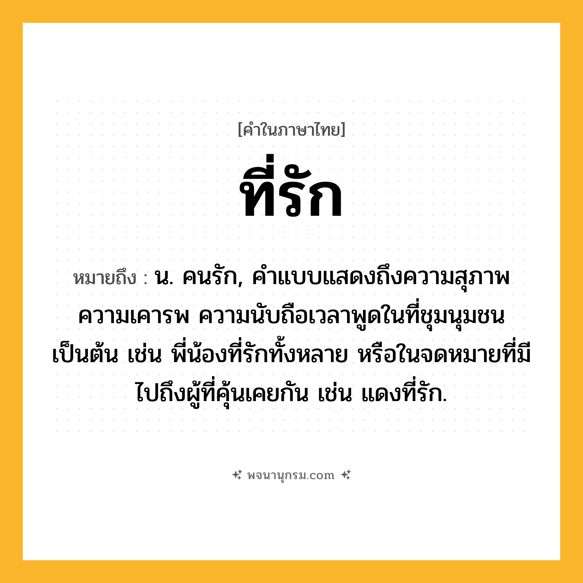 ที่รัก ความหมาย หมายถึงอะไร?, คำในภาษาไทย ที่รัก หมายถึง น. คนรัก, คําแบบแสดงถึงความสุภาพ ความเคารพ ความนับถือเวลาพูดในที่ชุมนุมชนเป็นต้น เช่น พี่น้องที่รักทั้งหลาย หรือในจดหมายที่มีไปถึงผู้ที่คุ้นเคยกัน เช่น แดงที่รัก.