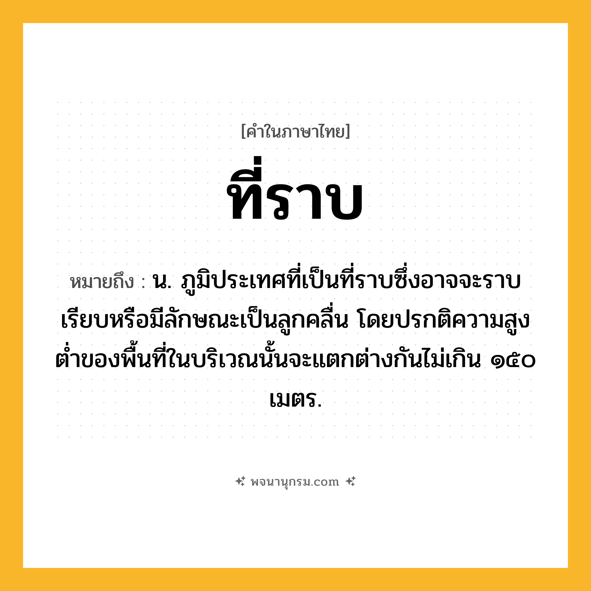 ที่ราบ ความหมาย หมายถึงอะไร?, คำในภาษาไทย ที่ราบ หมายถึง น. ภูมิประเทศที่เป็นที่ราบซึ่งอาจจะราบเรียบหรือมีลักษณะเป็นลูกคลื่น โดยปรกติความสูงตํ่าของพื้นที่ในบริเวณนั้นจะแตกต่างกันไม่เกิน ๑๕๐ เมตร.