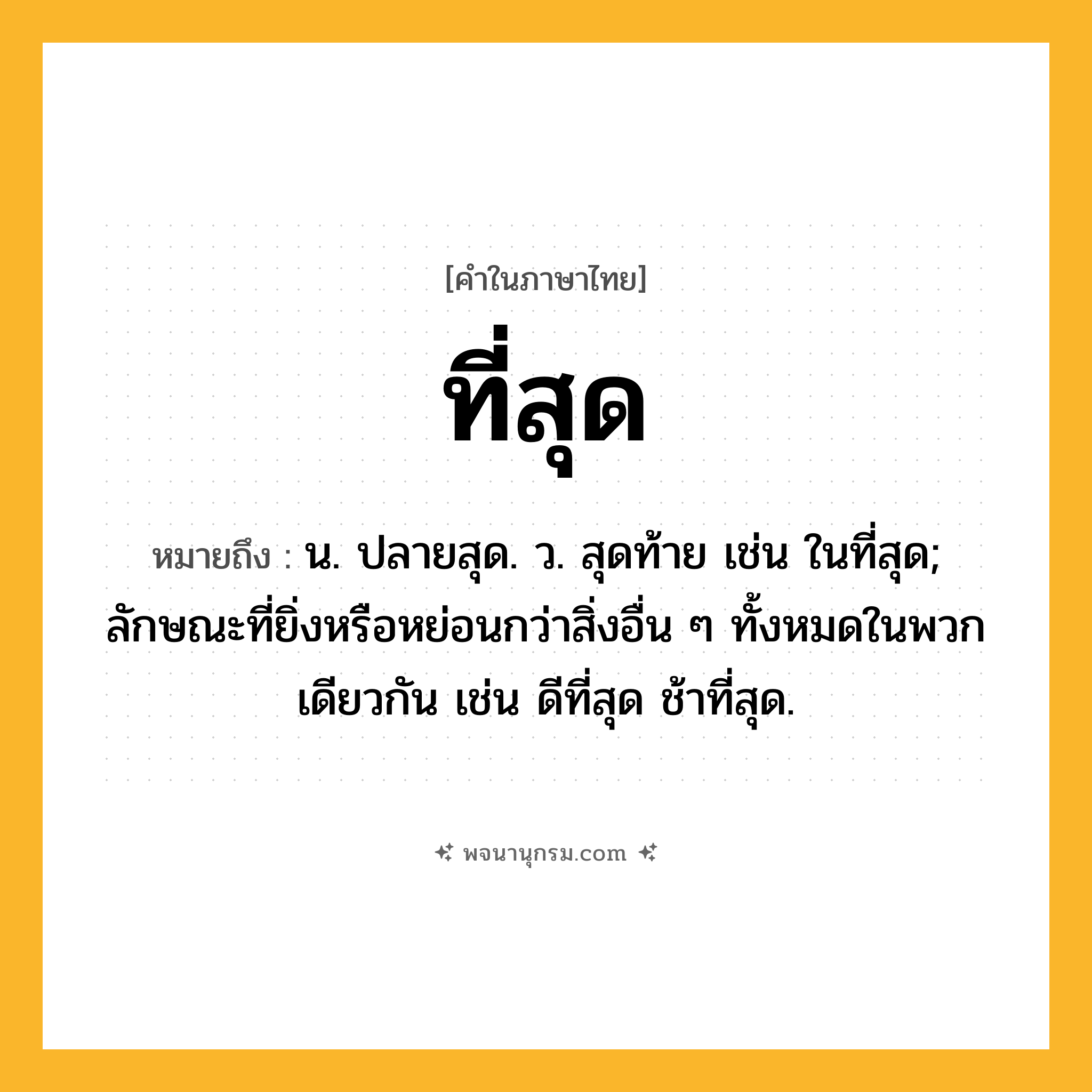 ที่สุด ความหมาย หมายถึงอะไร?, คำในภาษาไทย ที่สุด หมายถึง น. ปลายสุด. ว. สุดท้าย เช่น ในที่สุด; ลักษณะที่ยิ่งหรือหย่อนกว่าสิ่งอื่น ๆ ทั้งหมดในพวกเดียวกัน เช่น ดีที่สุด ช้าที่สุด.