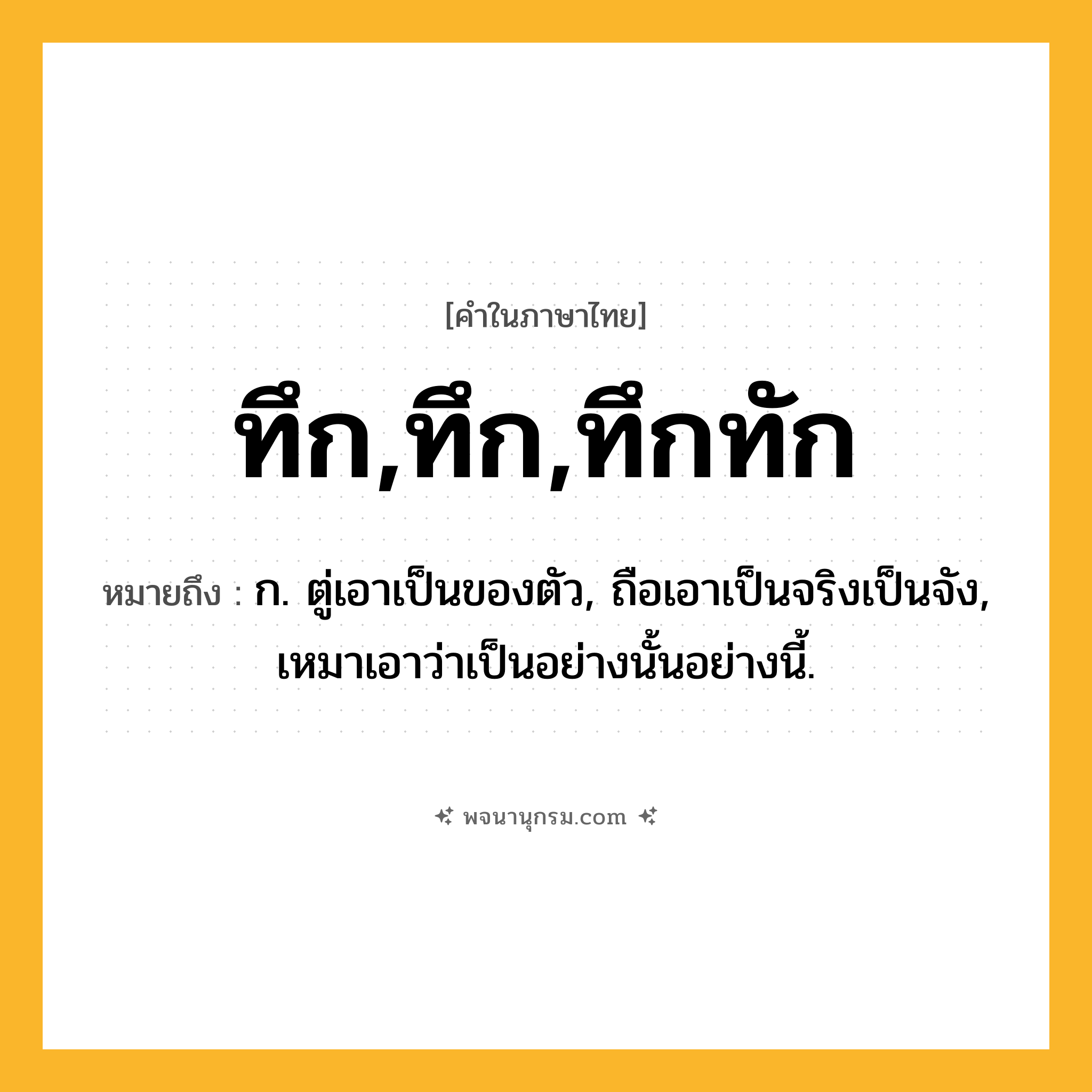 ทึก,ทึก,ทึกทัก ความหมาย หมายถึงอะไร?, คำในภาษาไทย ทึก,ทึก,ทึกทัก หมายถึง ก. ตู่เอาเป็นของตัว, ถือเอาเป็นจริงเป็นจัง, เหมาเอาว่าเป็นอย่างนั้นอย่างนี้.