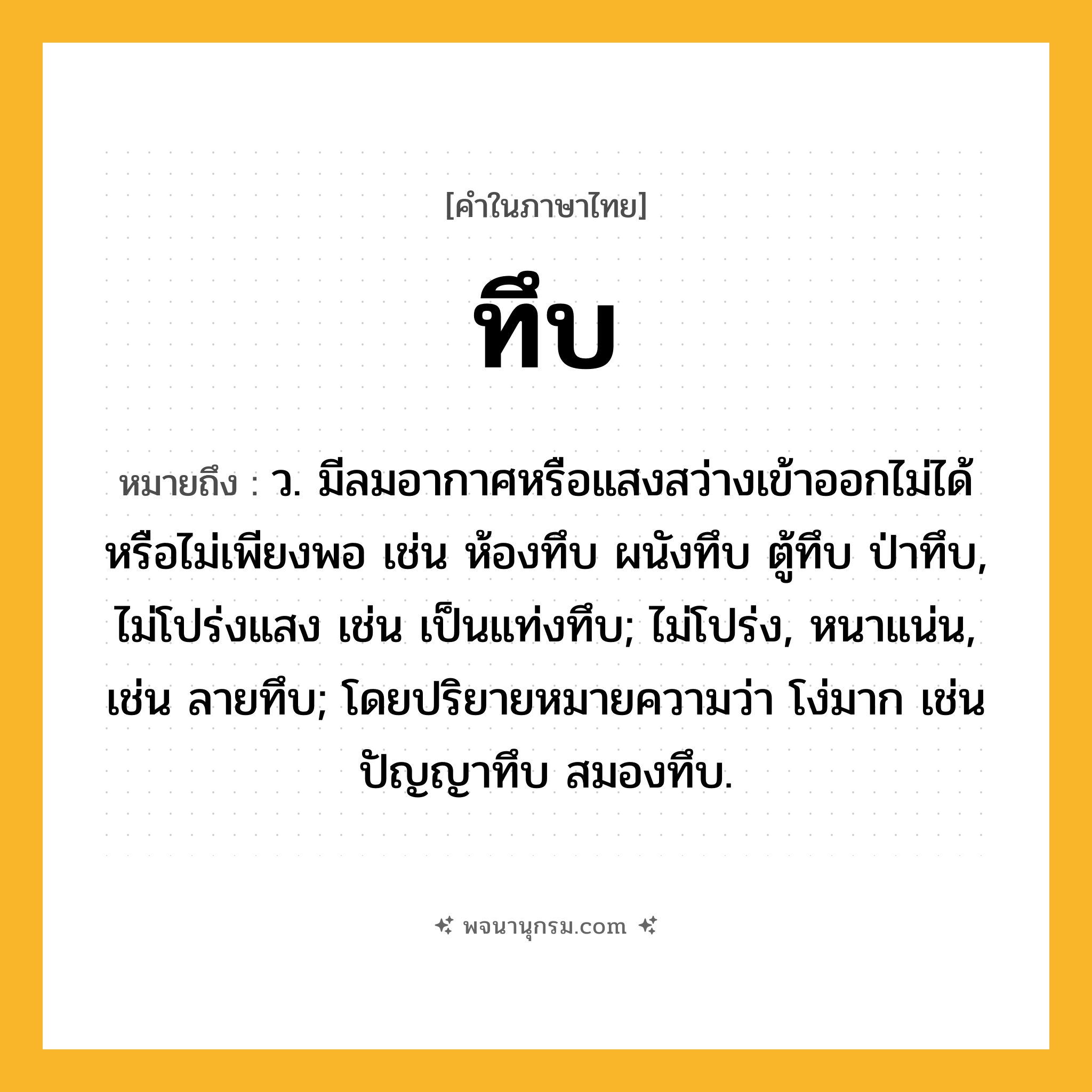 ทึบ ความหมาย หมายถึงอะไร?, คำในภาษาไทย ทึบ หมายถึง ว. มีลมอากาศหรือแสงสว่างเข้าออกไม่ได้หรือไม่เพียงพอ เช่น ห้องทึบ ผนังทึบ ตู้ทึบ ป่าทึบ, ไม่โปร่งแสง เช่น เป็นแท่งทึบ; ไม่โปร่ง, หนาแน่น, เช่น ลายทึบ; โดยปริยายหมายความว่า โง่มาก เช่น ปัญญาทึบ สมองทึบ.