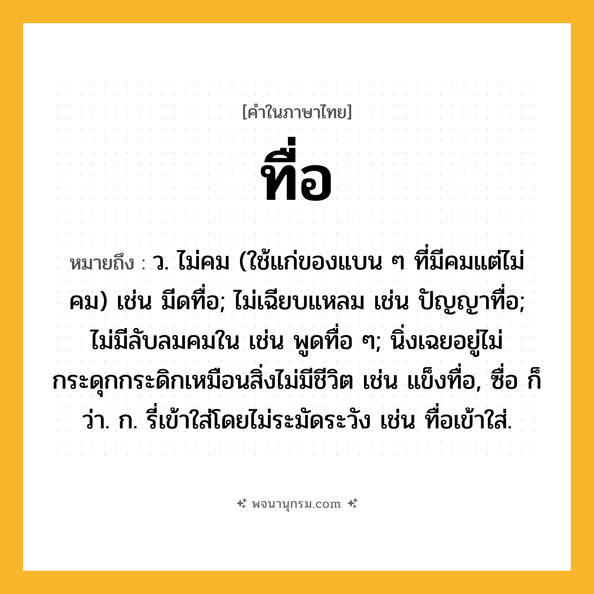 ทื่อ ความหมาย หมายถึงอะไร?, คำในภาษาไทย ทื่อ หมายถึง ว. ไม่คม (ใช้แก่ของแบน ๆ ที่มีคมแต่ไม่คม) เช่น มีดทื่อ; ไม่เฉียบแหลม เช่น ปัญญาทื่อ; ไม่มีลับลมคมใน เช่น พูดทื่อ ๆ; นิ่งเฉยอยู่ไม่กระดุกกระดิกเหมือนสิ่งไม่มีชีวิต เช่น แข็งทื่อ, ซื่อ ก็ว่า. ก. รี่เข้าใส่โดยไม่ระมัดระวัง เช่น ทื่อเข้าใส่.