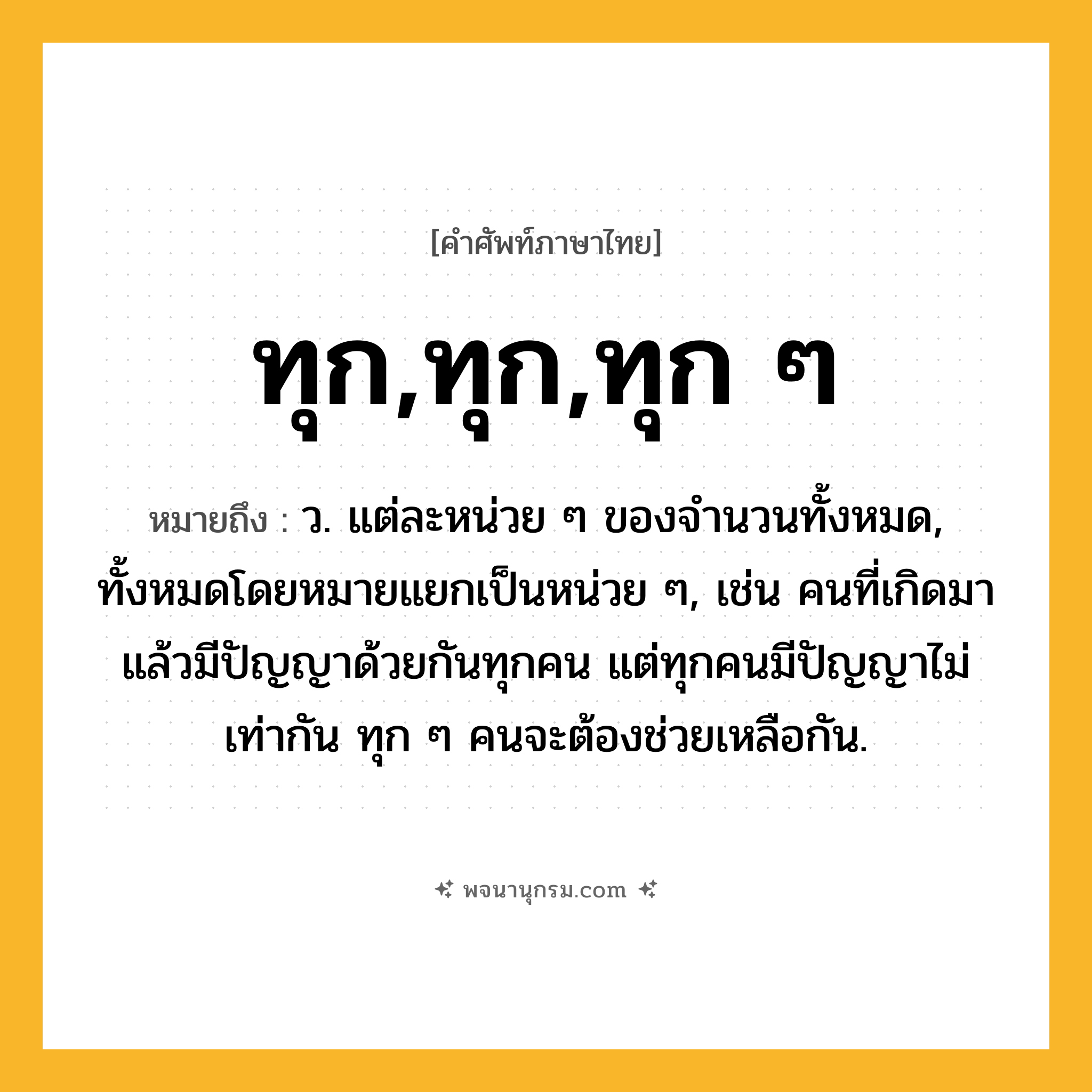 ทุก,ทุก,ทุก ๆ ความหมาย หมายถึงอะไร?, คำในภาษาไทย ทุก,ทุก,ทุก ๆ หมายถึง ว. แต่ละหน่วย ๆ ของจํานวนทั้งหมด, ทั้งหมดโดยหมายแยกเป็นหน่วย ๆ, เช่น คนที่เกิดมาแล้วมีปัญญาด้วยกันทุกคน แต่ทุกคนมีปัญญาไม่เท่ากัน ทุก ๆ คนจะต้องช่วยเหลือกัน.