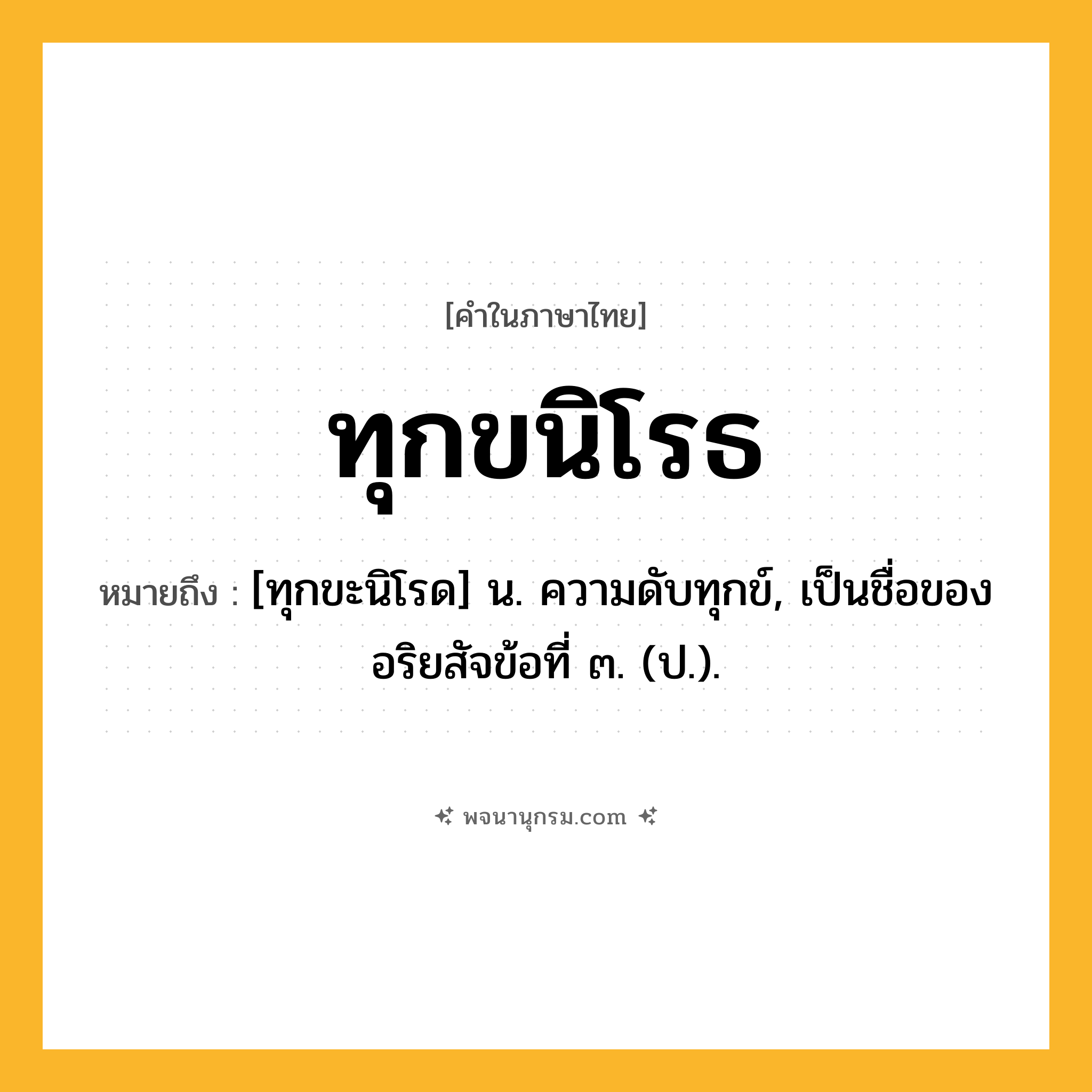 ทุกขนิโรธ ความหมาย หมายถึงอะไร?, คำในภาษาไทย ทุกขนิโรธ หมายถึง [ทุกขะนิโรด] น. ความดับทุกข์, เป็นชื่อของอริยสัจข้อที่ ๓. (ป.).