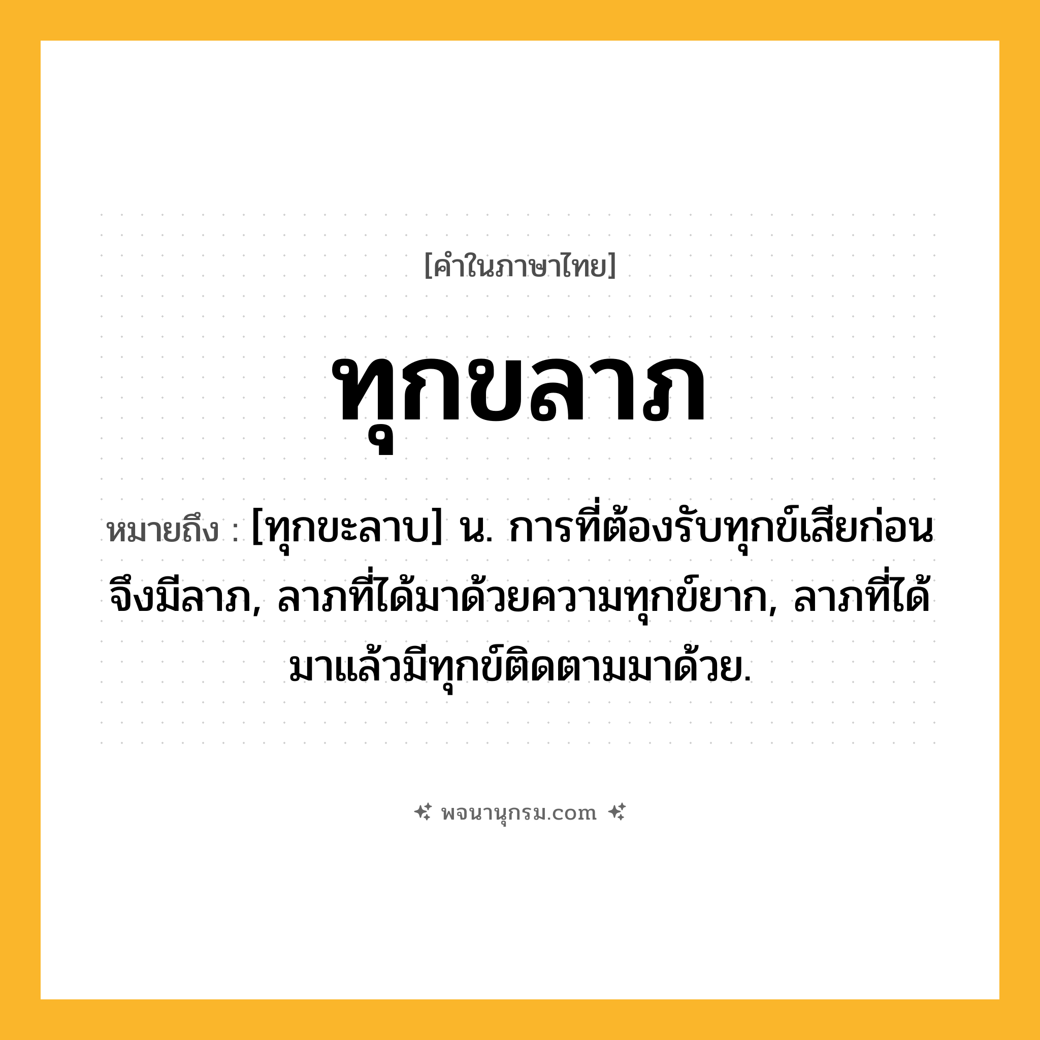 ทุกขลาภ ความหมาย หมายถึงอะไร?, คำในภาษาไทย ทุกขลาภ หมายถึง [ทุกขะลาบ] น. การที่ต้องรับทุกข์เสียก่อนจึงมีลาภ, ลาภที่ได้มาด้วยความทุกข์ยาก, ลาภที่ได้มาแล้วมีทุกข์ติดตามมาด้วย.