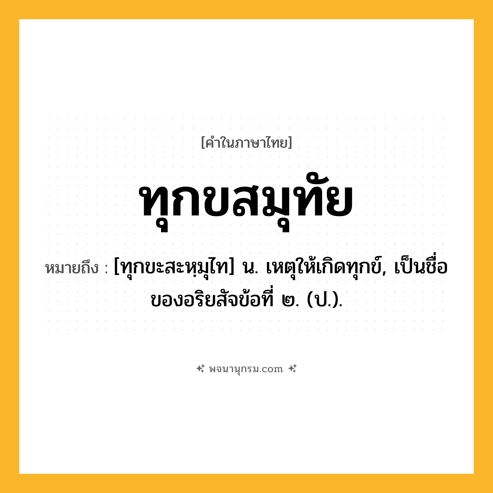 ทุกขสมุทัย ความหมาย หมายถึงอะไร?, คำในภาษาไทย ทุกขสมุทัย หมายถึง [ทุกขะสะหฺมุไท] น. เหตุให้เกิดทุกข์, เป็นชื่อของอริยสัจข้อที่ ๒. (ป.).