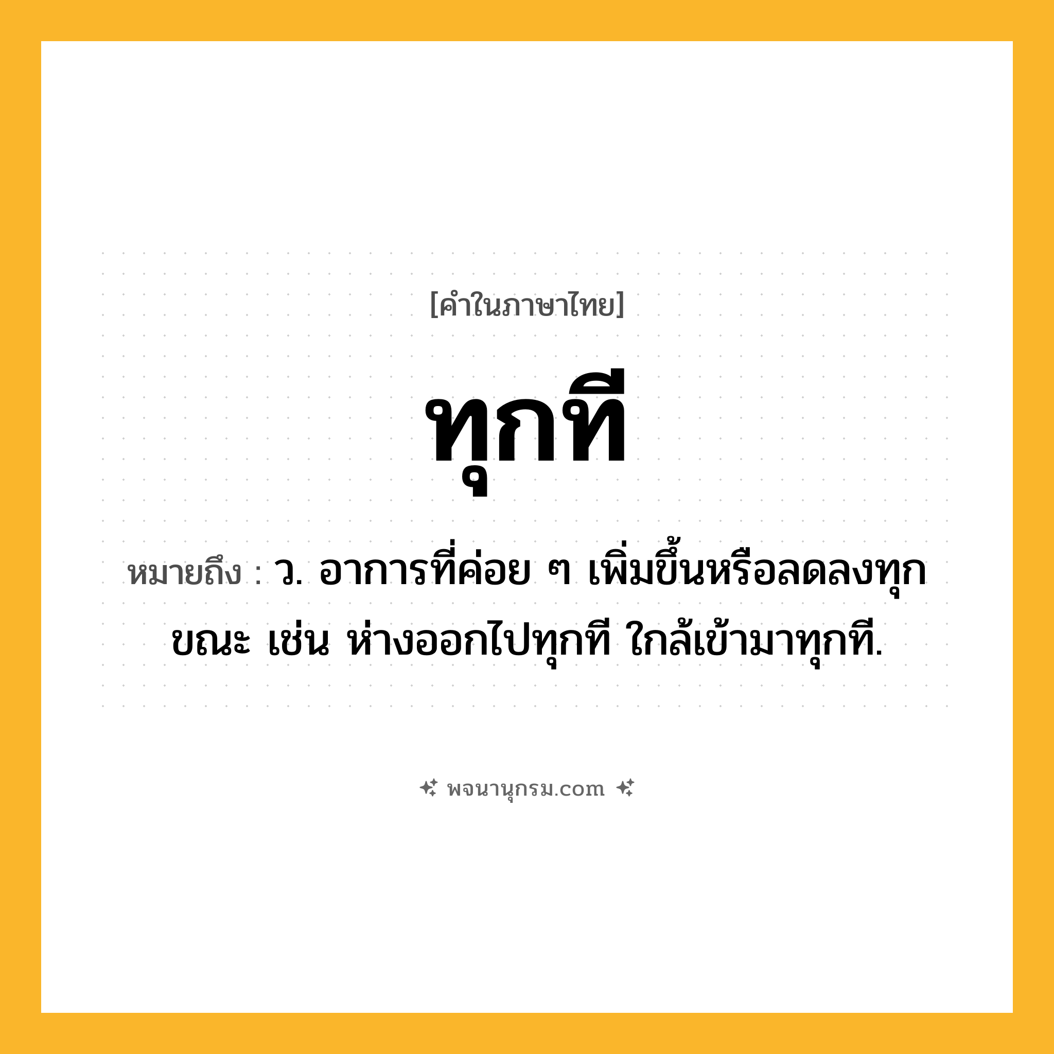 ทุกที ความหมาย หมายถึงอะไร?, คำในภาษาไทย ทุกที หมายถึง ว. อาการที่ค่อย ๆ เพิ่มขึ้นหรือลดลงทุกขณะ เช่น ห่างออกไปทุกที ใกล้เข้ามาทุกที.