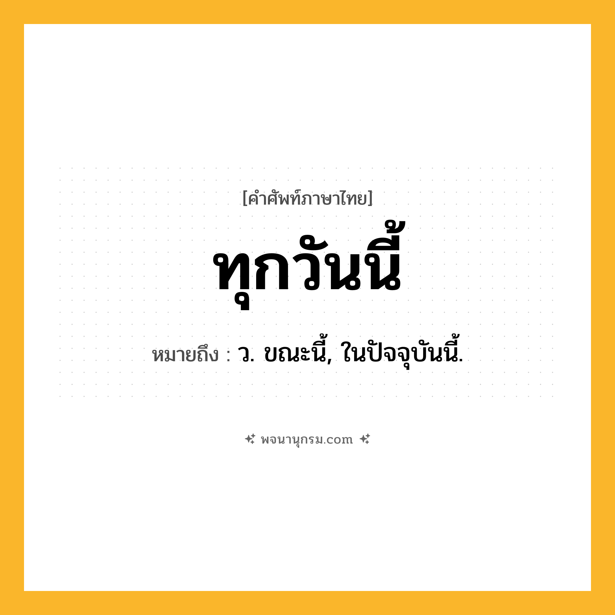 ทุกวันนี้ ความหมาย หมายถึงอะไร?, คำในภาษาไทย ทุกวันนี้ หมายถึง ว. ขณะนี้, ในปัจจุบันนี้.