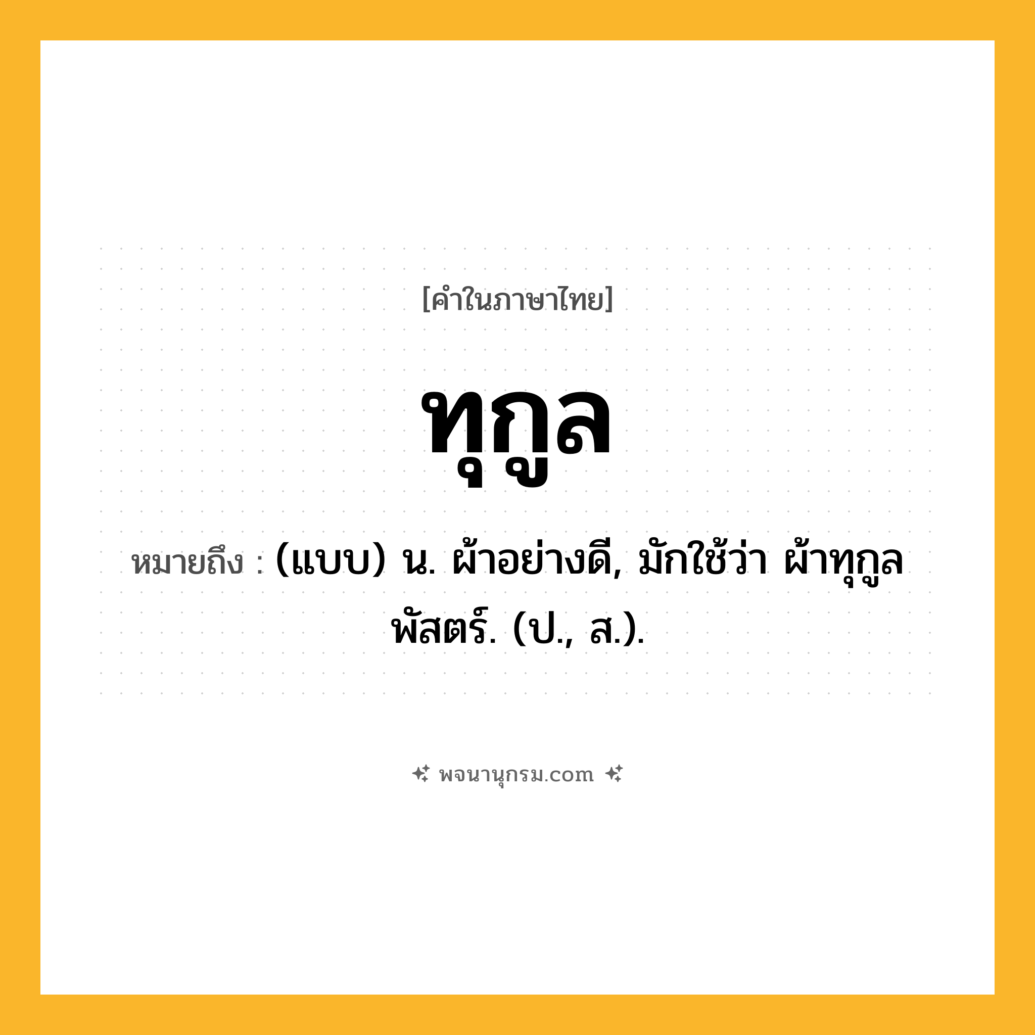 ทุกูล ความหมาย หมายถึงอะไร?, คำในภาษาไทย ทุกูล หมายถึง (แบบ) น. ผ้าอย่างดี, มักใช้ว่า ผ้าทุกูลพัสตร์. (ป., ส.).