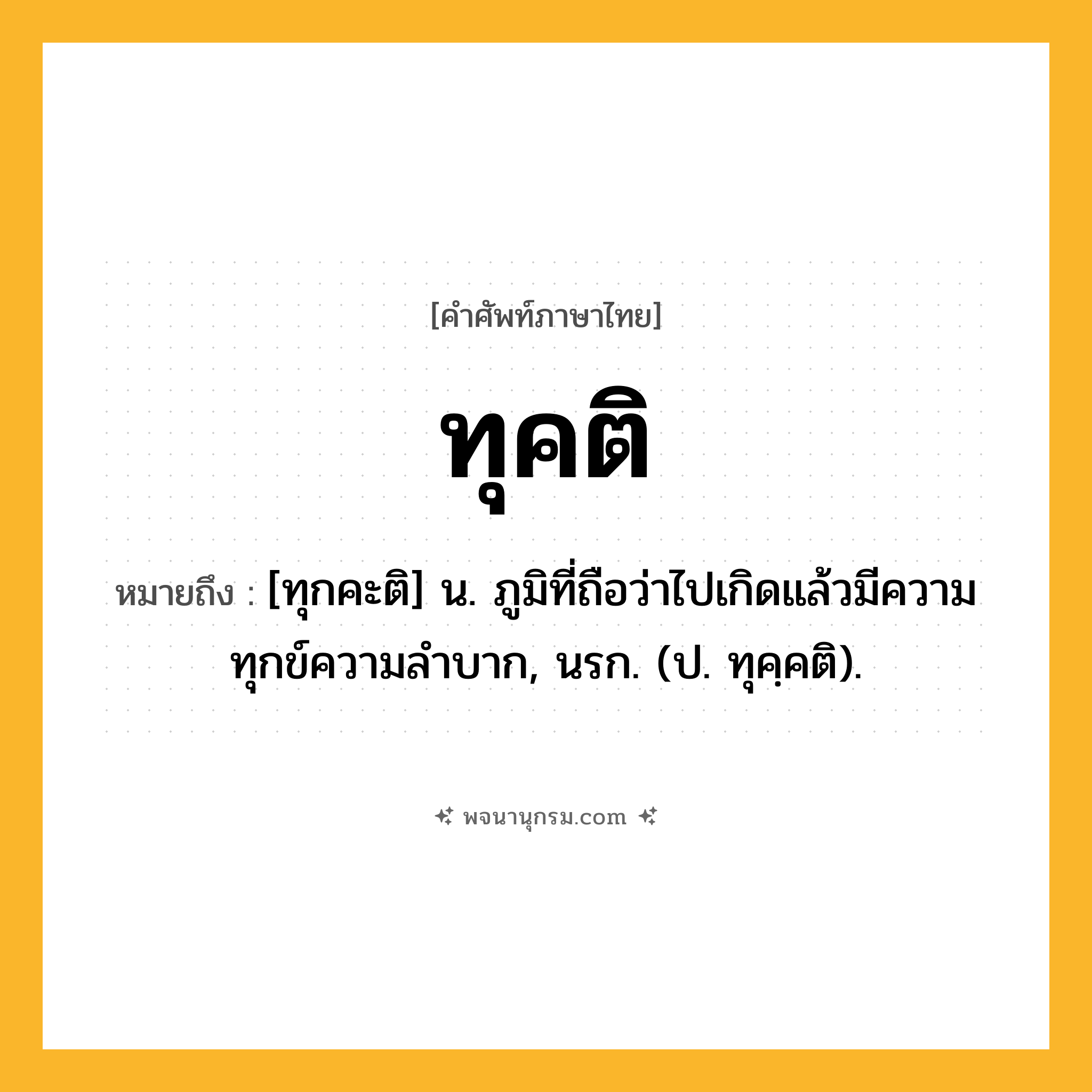 ทุคติ ความหมาย หมายถึงอะไร?, คำในภาษาไทย ทุคติ หมายถึง [ทุกคะติ] น. ภูมิที่ถือว่าไปเกิดแล้วมีความทุกข์ความลําบาก, นรก. (ป. ทุคฺคติ).