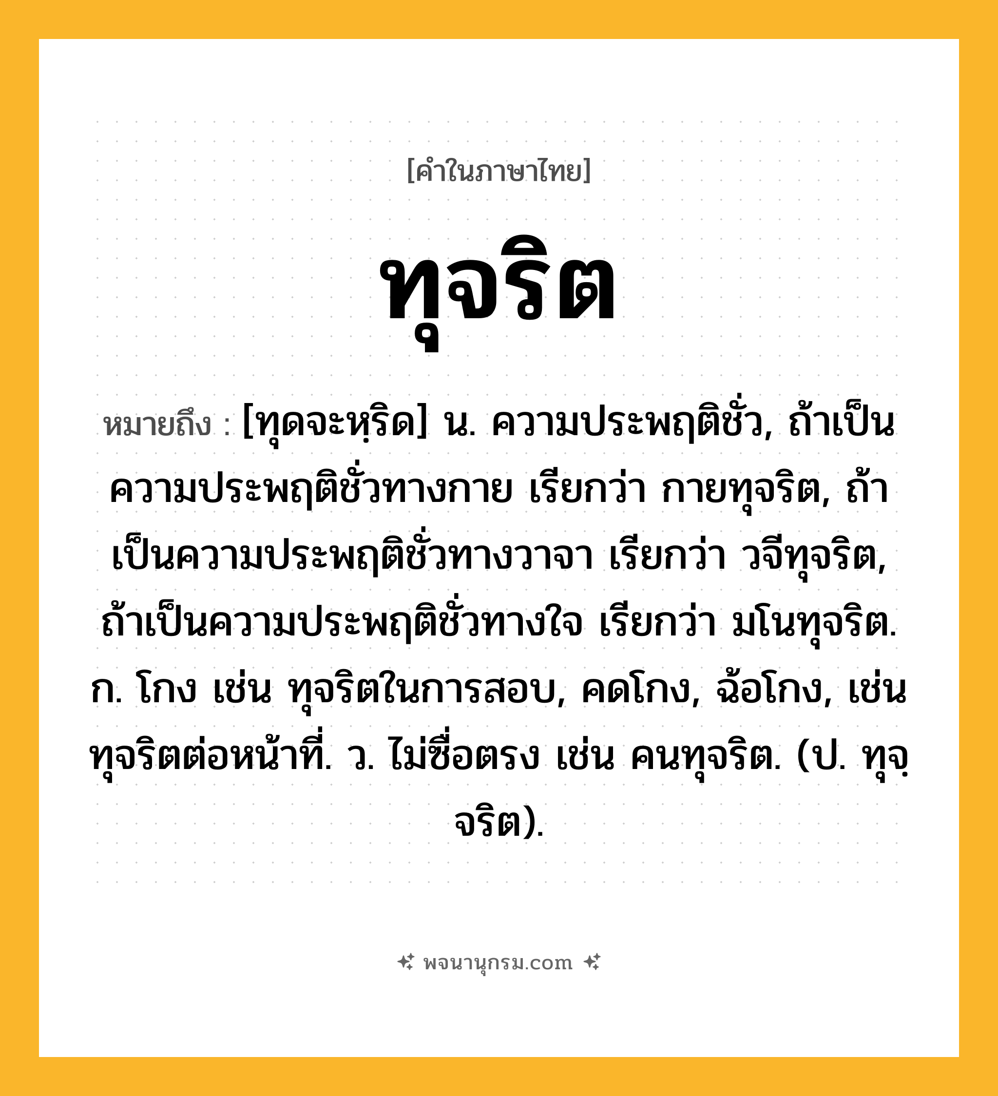 ทุจริต ความหมาย หมายถึงอะไร?, คำในภาษาไทย ทุจริต หมายถึง [ทุดจะหฺริด] น. ความประพฤติชั่ว, ถ้าเป็นความประพฤติชั่วทางกาย เรียกว่า กายทุจริต, ถ้าเป็นความประพฤติชั่วทางวาจา เรียกว่า วจีทุจริต, ถ้าเป็นความประพฤติชั่วทางใจ เรียกว่า มโนทุจริต. ก. โกง เช่น ทุจริตในการสอบ, คดโกง, ฉ้อโกง, เช่น ทุจริตต่อหน้าที่. ว. ไม่ซื่อตรง เช่น คนทุจริต. (ป. ทุจฺจริต).