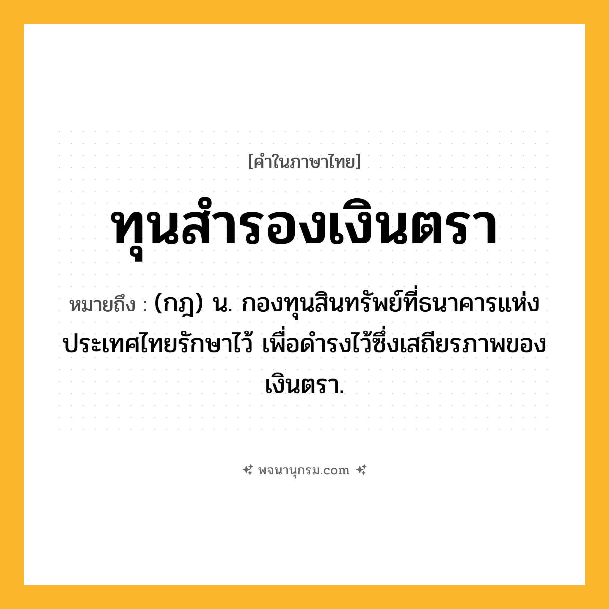 ทุนสำรองเงินตรา ความหมาย หมายถึงอะไร?, คำในภาษาไทย ทุนสำรองเงินตรา หมายถึง (กฎ) น. กองทุนสินทรัพย์ที่ธนาคารแห่งประเทศไทยรักษาไว้ เพื่อดํารงไว้ซึ่งเสถียรภาพของเงินตรา.