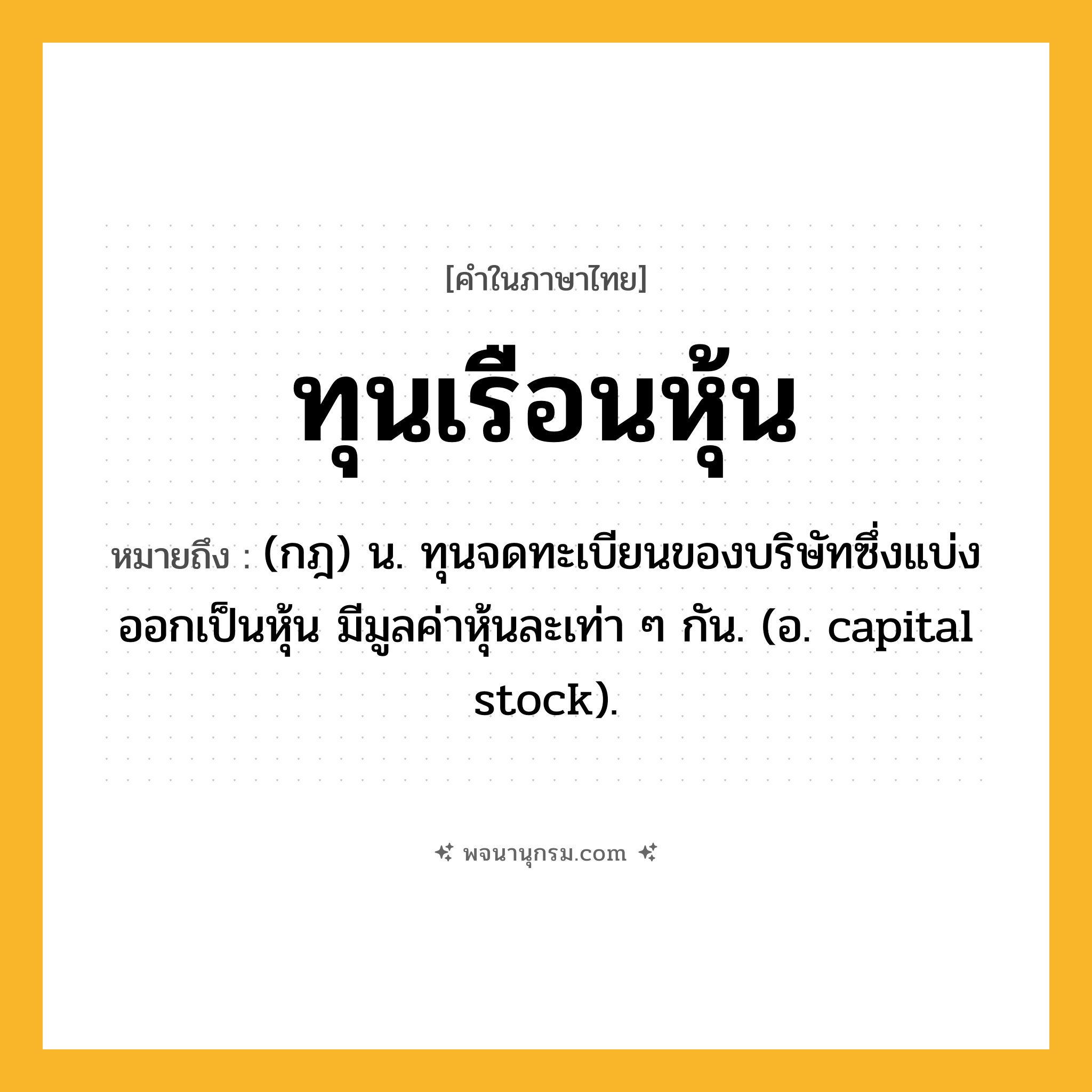 ทุนเรือนหุ้น ความหมาย หมายถึงอะไร?, คำในภาษาไทย ทุนเรือนหุ้น หมายถึง (กฎ) น. ทุนจดทะเบียนของบริษัทซึ่งแบ่งออกเป็นหุ้น มีมูลค่าหุ้นละเท่า ๆ กัน. (อ. capital stock).
