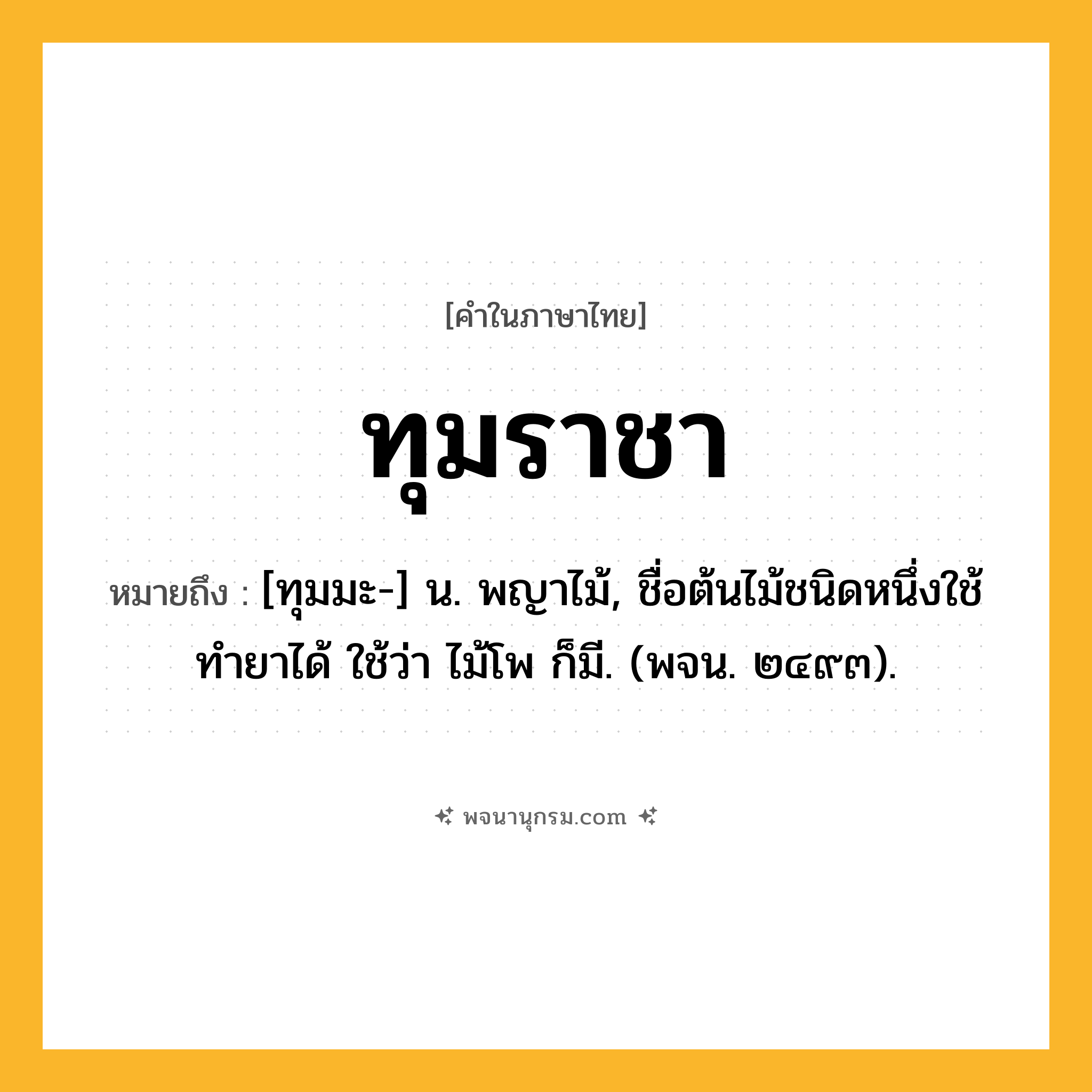 ทุมราชา ความหมาย หมายถึงอะไร?, คำในภาษาไทย ทุมราชา หมายถึง [ทุมมะ-] น. พญาไม้, ชื่อต้นไม้ชนิดหนึ่งใช้ทํายาได้ ใช้ว่า ไม้โพ ก็มี. (พจน. ๒๔๙๓).
