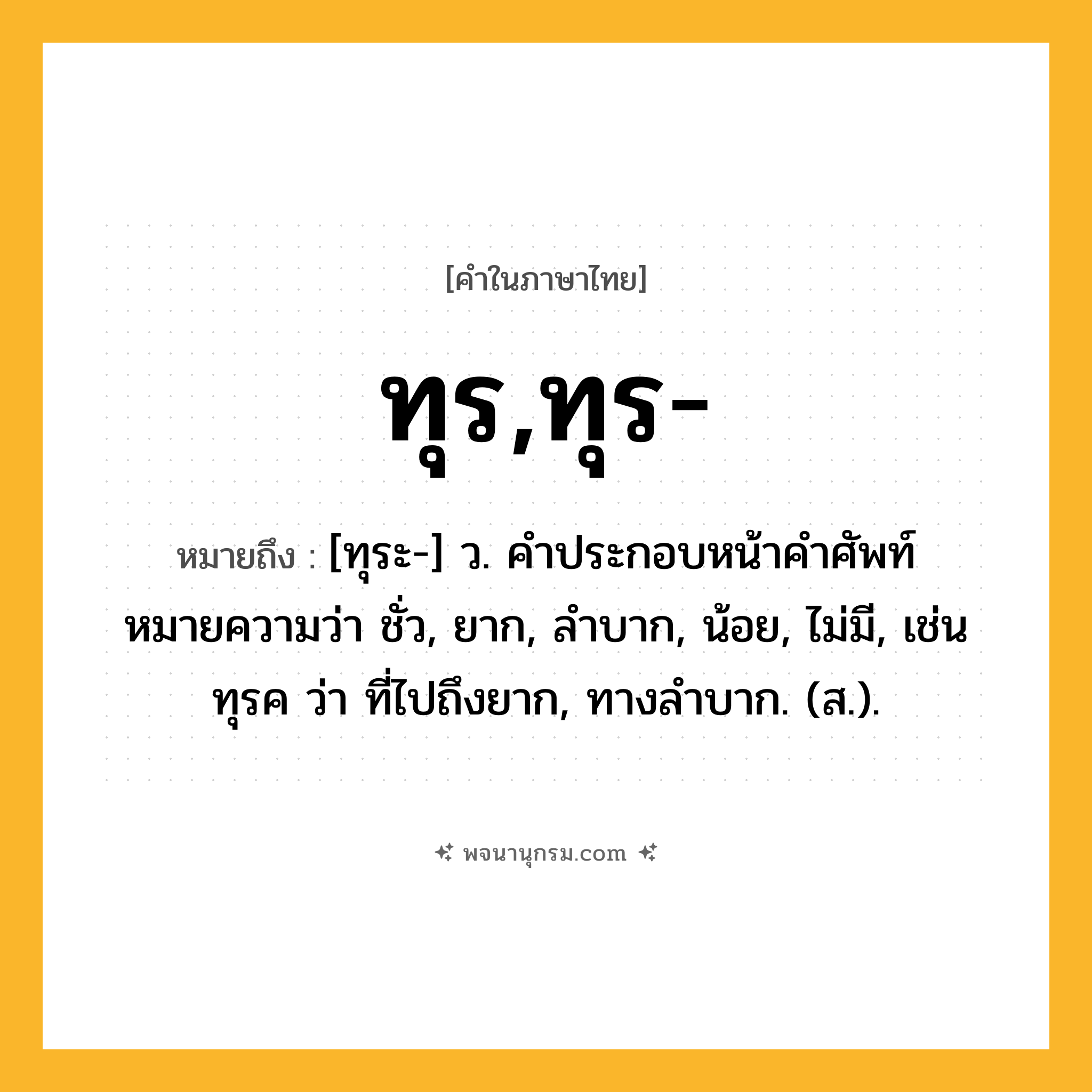 ทุร,ทุร- ความหมาย หมายถึงอะไร?, คำในภาษาไทย ทุร,ทุร- หมายถึง [ทุระ-] ว. คําประกอบหน้าคําศัพท์ หมายความว่า ชั่ว, ยาก, ลําบาก, น้อย, ไม่มี, เช่น ทุรค ว่า ที่ไปถึงยาก, ทางลําบาก. (ส.).