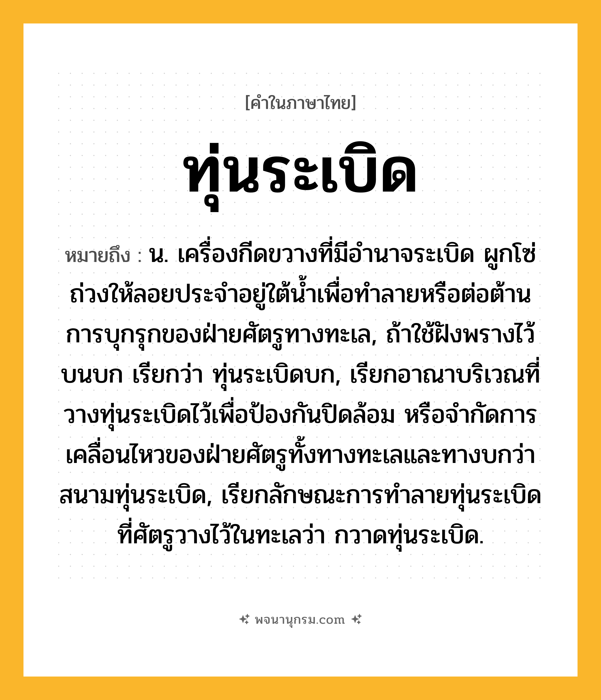 ทุ่นระเบิด ความหมาย หมายถึงอะไร?, คำในภาษาไทย ทุ่นระเบิด หมายถึง น. เครื่องกีดขวางที่มีอํานาจระเบิด ผูกโซ่ถ่วงให้ลอยประจําอยู่ใต้นํ้าเพื่อทําลายหรือต่อต้านการบุกรุกของฝ่ายศัตรูทางทะเล, ถ้าใช้ฝังพรางไว้บนบก เรียกว่า ทุ่นระเบิดบก, เรียกอาณาบริเวณที่วางทุ่นระเบิดไว้เพื่อป้องกันปิดล้อม หรือจํากัดการเคลื่อนไหวของฝ่ายศัตรูทั้งทางทะเลและทางบกว่า สนามทุ่นระเบิด, เรียกลักษณะการทําลายทุ่นระเบิดที่ศัตรูวางไว้ในทะเลว่า กวาดทุ่นระเบิด.