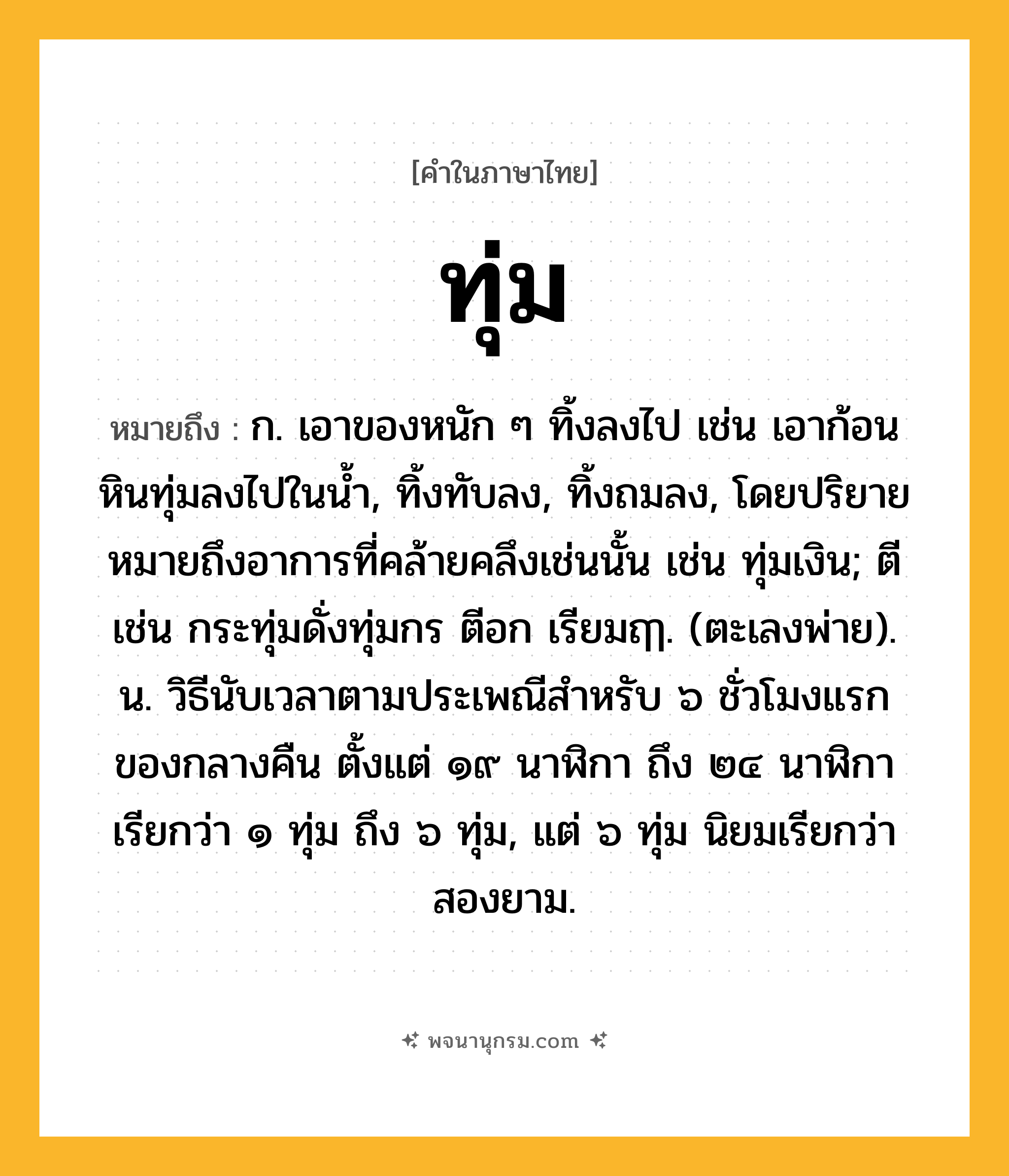 ทุ่ม ความหมาย หมายถึงอะไร?, คำในภาษาไทย ทุ่ม หมายถึง ก. เอาของหนัก ๆ ทิ้งลงไป เช่น เอาก้อนหินทุ่มลงไปในนํ้า, ทิ้งทับลง, ทิ้งถมลง, โดยปริยายหมายถึงอาการที่คล้ายคลึงเช่นนั้น เช่น ทุ่มเงิน; ตี เช่น กระทุ่มดั่งทุ่มกร ตีอก เรียมฤๅ. (ตะเลงพ่าย). น. วิธีนับเวลาตามประเพณีสําหรับ ๖ ชั่วโมงแรกของกลางคืน ตั้งแต่ ๑๙ นาฬิกา ถึง ๒๔ นาฬิกา เรียกว่า ๑ ทุ่ม ถึง ๖ ทุ่ม, แต่ ๖ ทุ่ม นิยมเรียกว่า สองยาม.