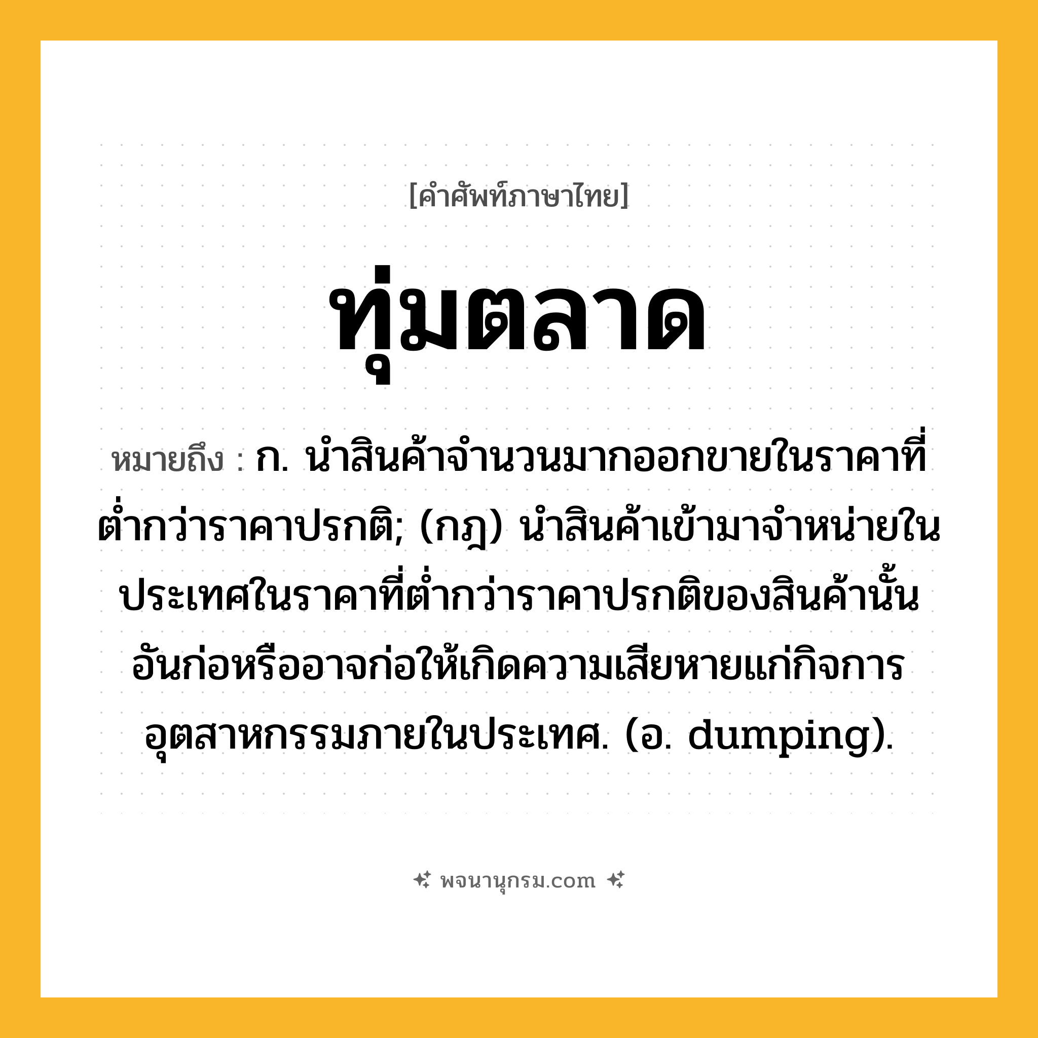 ทุ่มตลาด ความหมาย หมายถึงอะไร?, คำในภาษาไทย ทุ่มตลาด หมายถึง ก. นําสินค้าจํานวนมากออกขายในราคาที่ตํ่ากว่าราคาปรกติ; (กฎ) นําสินค้าเข้ามาจําหน่ายในประเทศในราคาที่ตํ่ากว่าราคาปรกติของสินค้านั้น อันก่อหรืออาจก่อให้เกิดความเสียหายแก่กิจการอุตสาหกรรมภายในประเทศ. (อ. dumping).