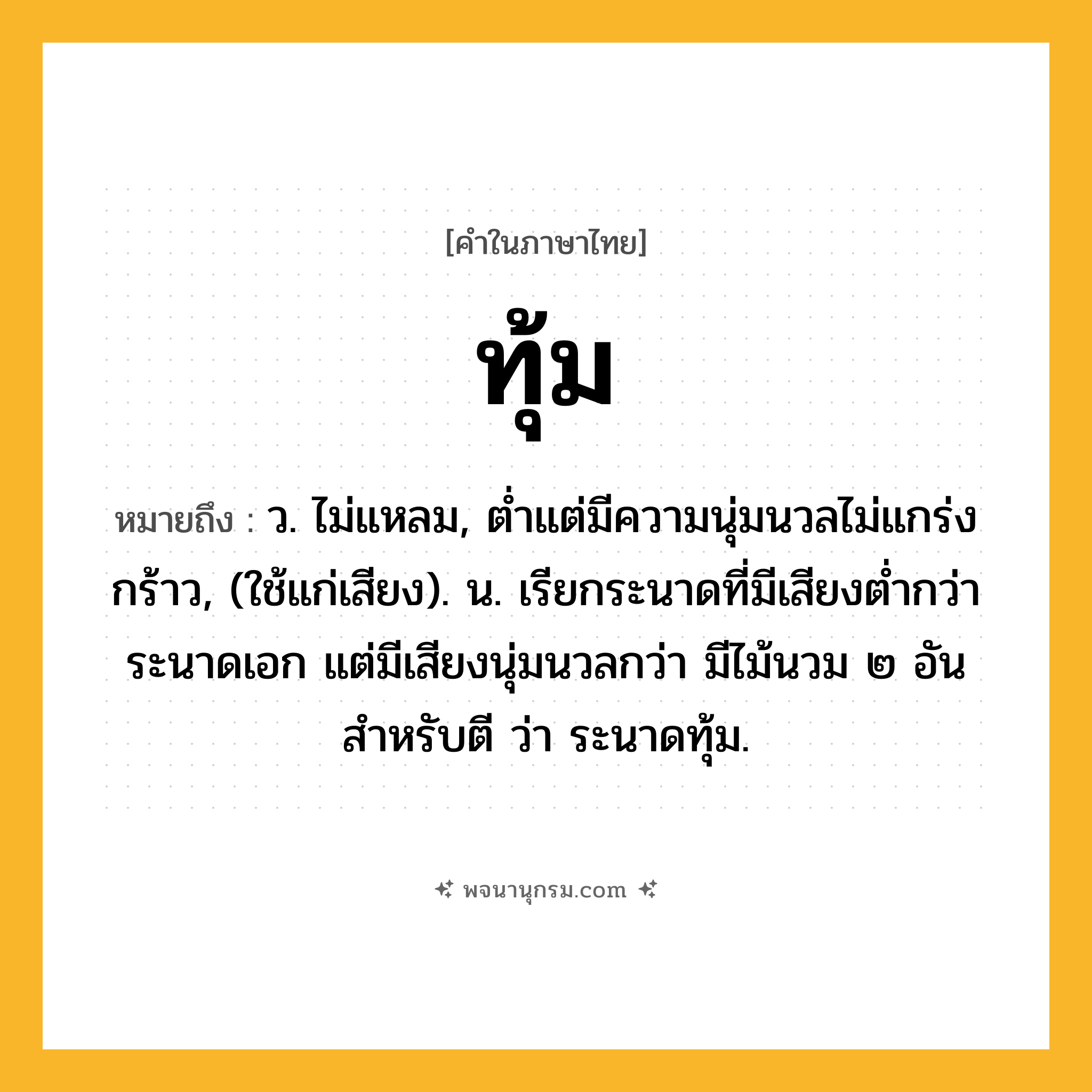 ทุ้ม ความหมาย หมายถึงอะไร?, คำในภาษาไทย ทุ้ม หมายถึง ว. ไม่แหลม, ตํ่าแต่มีความนุ่มนวลไม่แกร่งกร้าว, (ใช้แก่เสียง). น. เรียกระนาดที่มีเสียงตํ่ากว่าระนาดเอก แต่มีเสียงนุ่มนวลกว่า มีไม้นวม ๒ อันสําหรับตี ว่า ระนาดทุ้ม.
