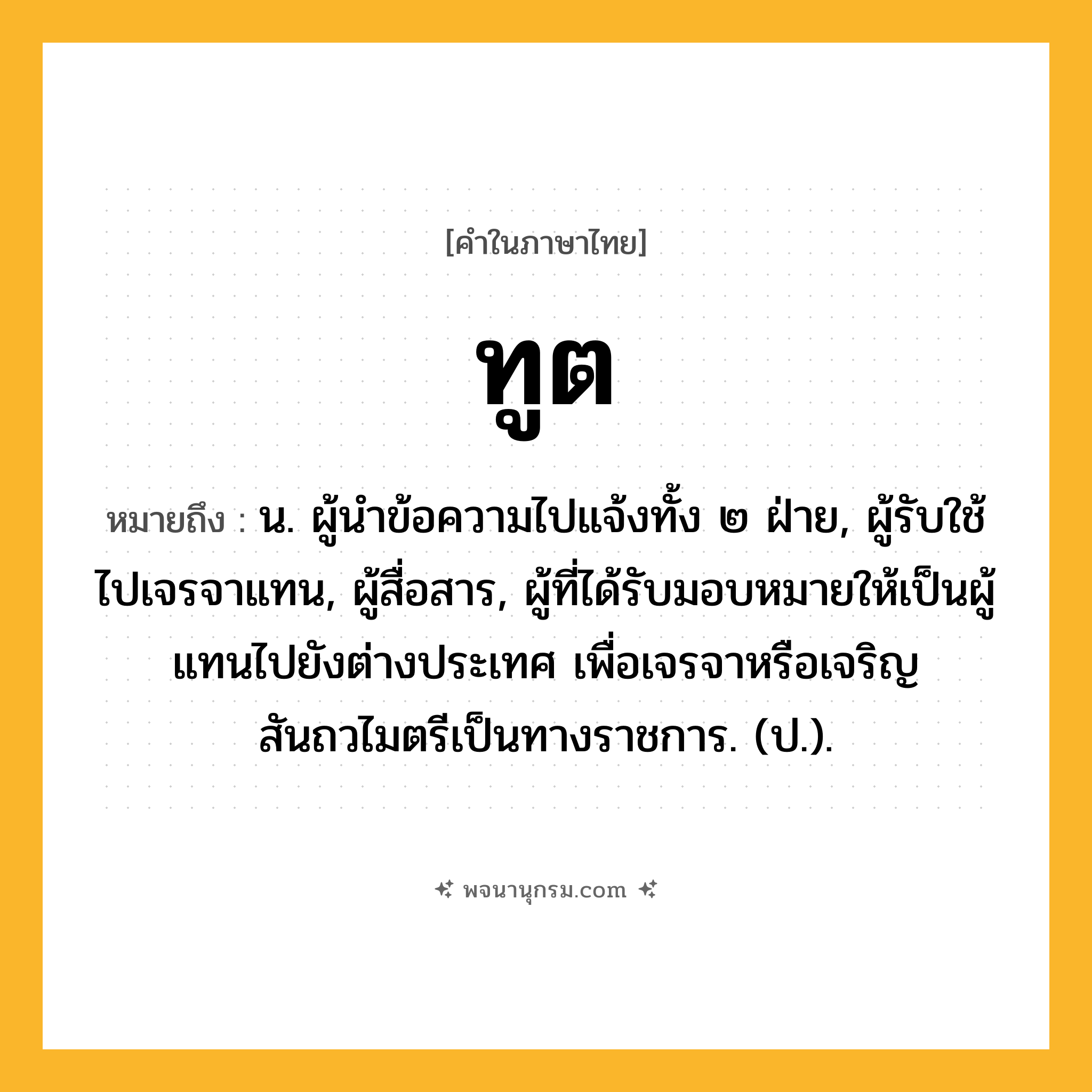 ทูต ความหมาย หมายถึงอะไร?, คำในภาษาไทย ทูต หมายถึง น. ผู้นําข้อความไปแจ้งทั้ง ๒ ฝ่าย, ผู้รับใช้ไปเจรจาแทน, ผู้สื่อสาร, ผู้ที่ได้รับมอบหมายให้เป็นผู้แทนไปยังต่างประเทศ เพื่อเจรจาหรือเจริญสันถวไมตรีเป็นทางราชการ. (ป.).