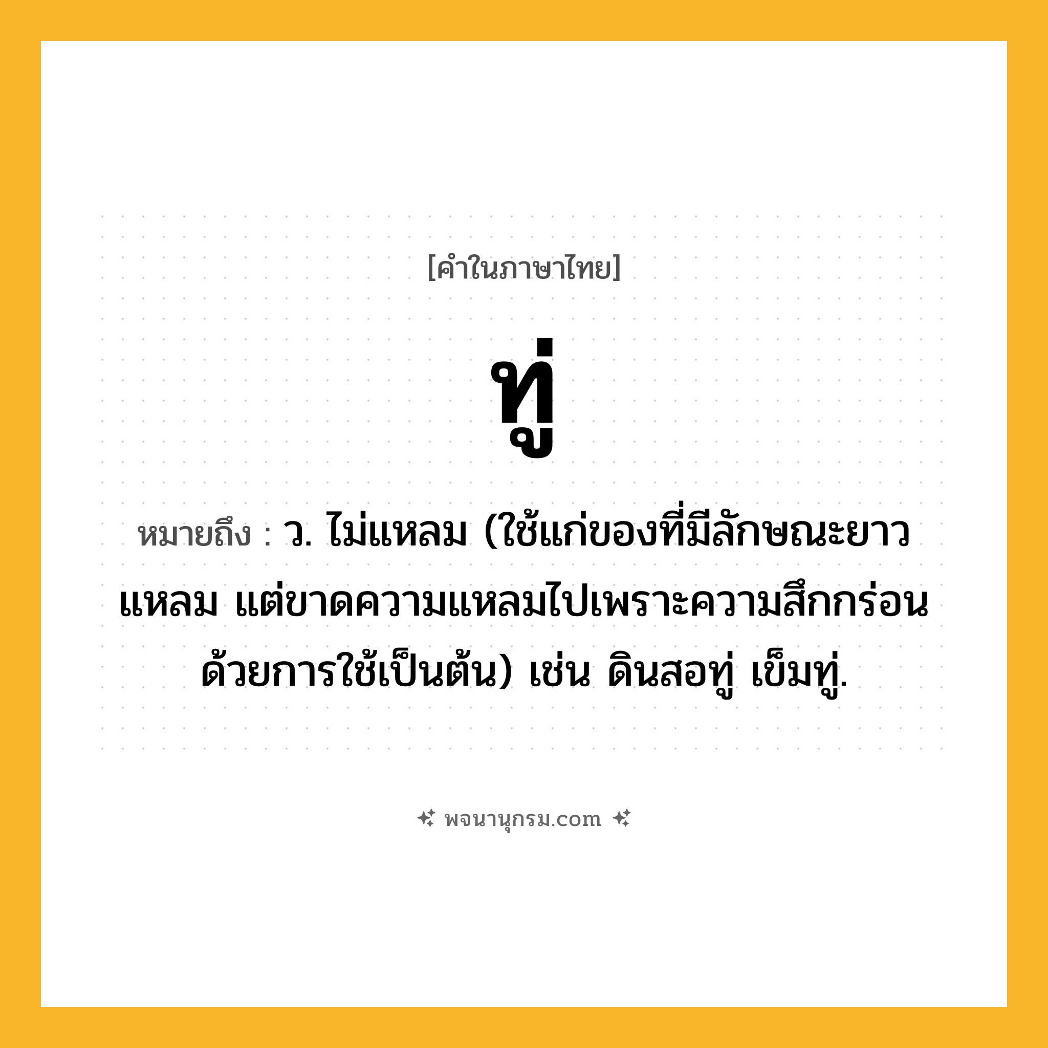 ทู่ ความหมาย หมายถึงอะไร?, คำในภาษาไทย ทู่ หมายถึง ว. ไม่แหลม (ใช้แก่ของที่มีลักษณะยาวแหลม แต่ขาดความแหลมไปเพราะความสึกกร่อนด้วยการใช้เป็นต้น) เช่น ดินสอทู่ เข็มทู่.