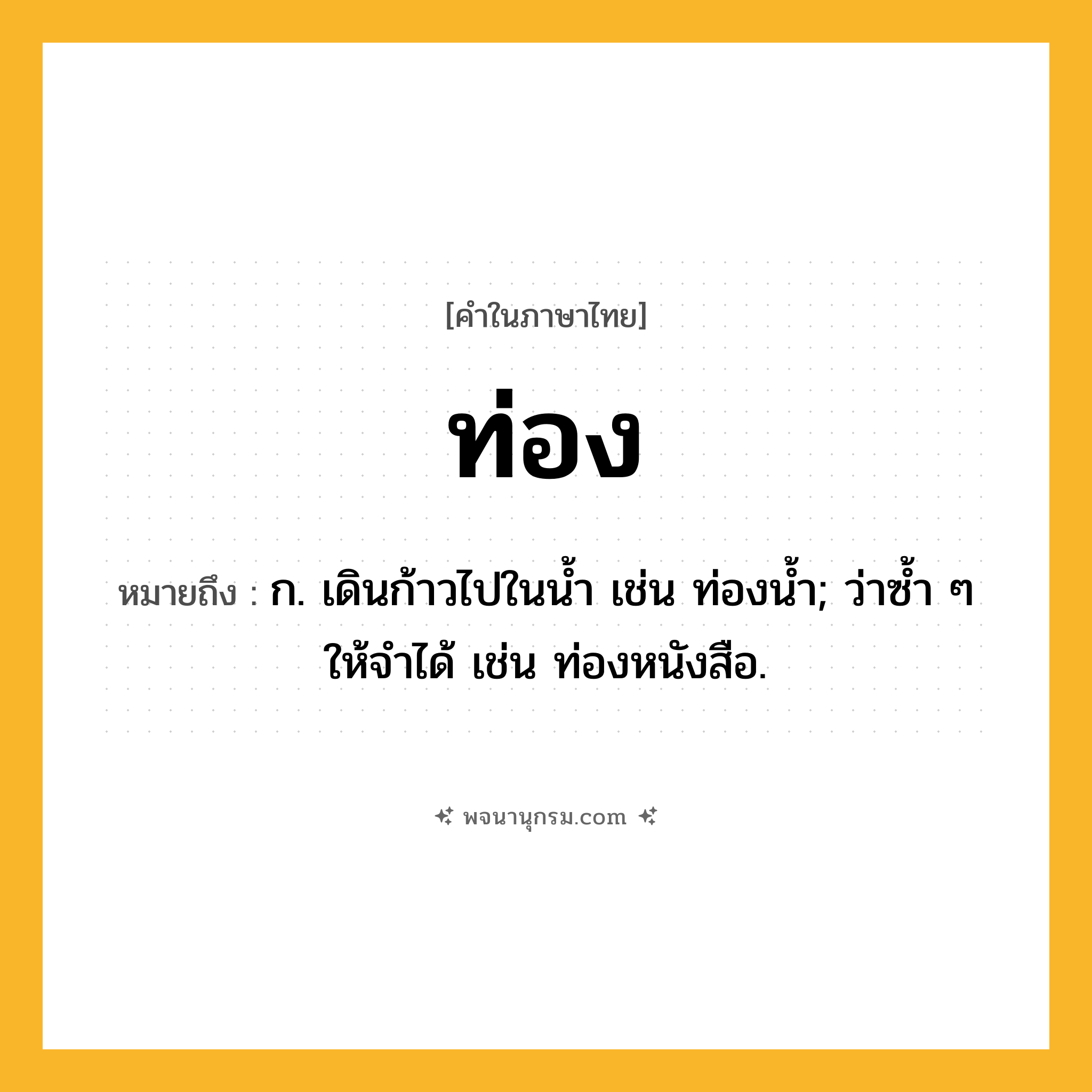 ท่อง ความหมาย หมายถึงอะไร?, คำในภาษาไทย ท่อง หมายถึง ก. เดินก้าวไปในนํ้า เช่น ท่องนํ้า; ว่าซํ้า ๆ ให้จําได้ เช่น ท่องหนังสือ.