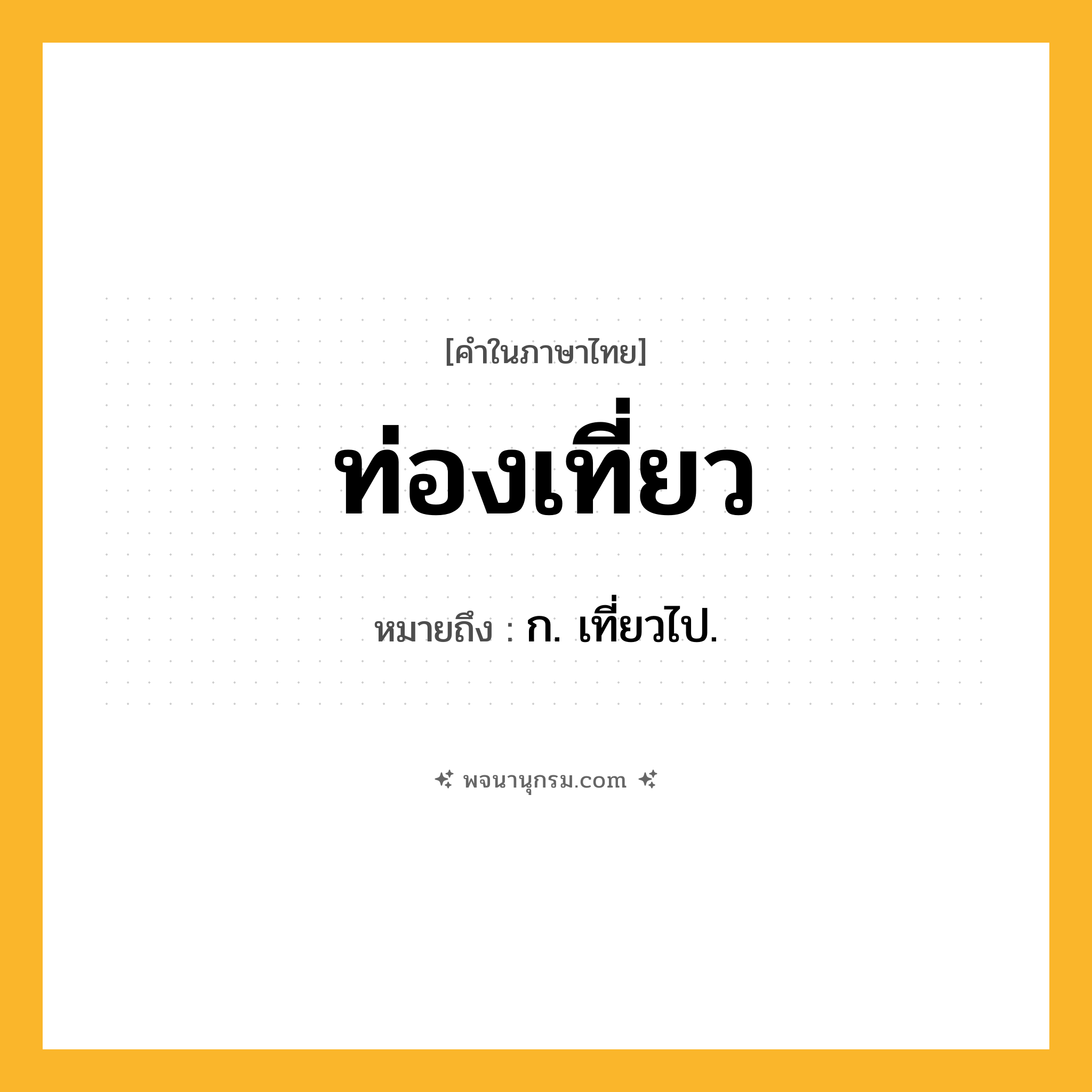 ท่องเที่ยว ความหมาย หมายถึงอะไร?, คำในภาษาไทย ท่องเที่ยว หมายถึง ก. เที่ยวไป.