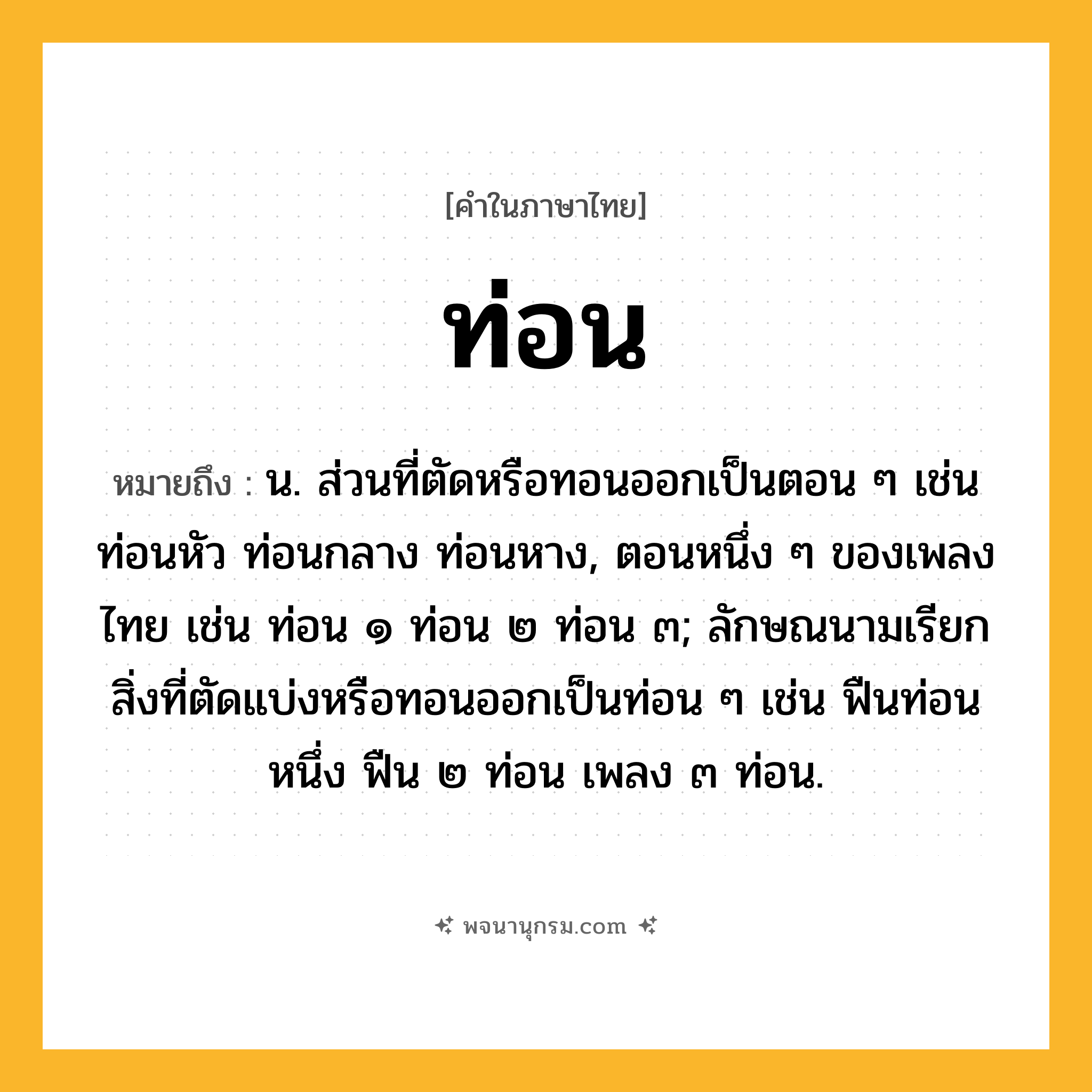 ท่อน ความหมาย หมายถึงอะไร?, คำในภาษาไทย ท่อน หมายถึง น. ส่วนที่ตัดหรือทอนออกเป็นตอน ๆ เช่น ท่อนหัว ท่อนกลาง ท่อนหาง, ตอนหนึ่ง ๆ ของเพลงไทย เช่น ท่อน ๑ ท่อน ๒ ท่อน ๓; ลักษณนามเรียกสิ่งที่ตัดแบ่งหรือทอนออกเป็นท่อน ๆ เช่น ฟืนท่อนหนึ่ง ฟืน ๒ ท่อน เพลง ๓ ท่อน.