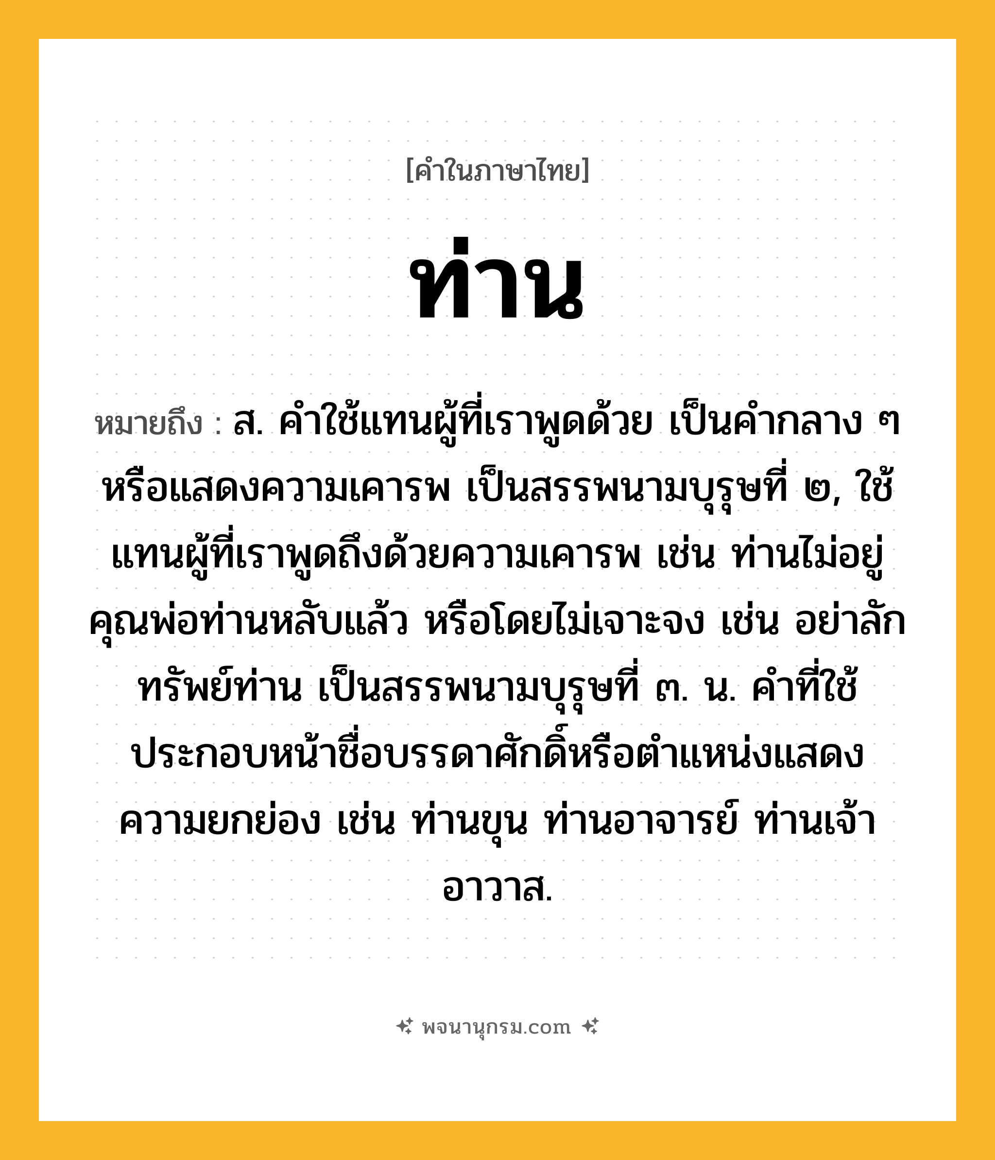 ท่าน ความหมาย หมายถึงอะไร?, คำในภาษาไทย ท่าน หมายถึง ส. คําใช้แทนผู้ที่เราพูดด้วย เป็นคํากลาง ๆ หรือแสดงความเคารพ เป็นสรรพนามบุรุษที่ ๒, ใช้แทนผู้ที่เราพูดถึงด้วยความเคารพ เช่น ท่านไม่อยู่ คุณพ่อท่านหลับแล้ว หรือโดยไม่เจาะจง เช่น อย่าลักทรัพย์ท่าน เป็นสรรพนามบุรุษที่ ๓. น. คําที่ใช้ประกอบหน้าชื่อบรรดาศักดิ์หรือตําแหน่งแสดงความยกย่อง เช่น ท่านขุน ท่านอาจารย์ ท่านเจ้าอาวาส.
