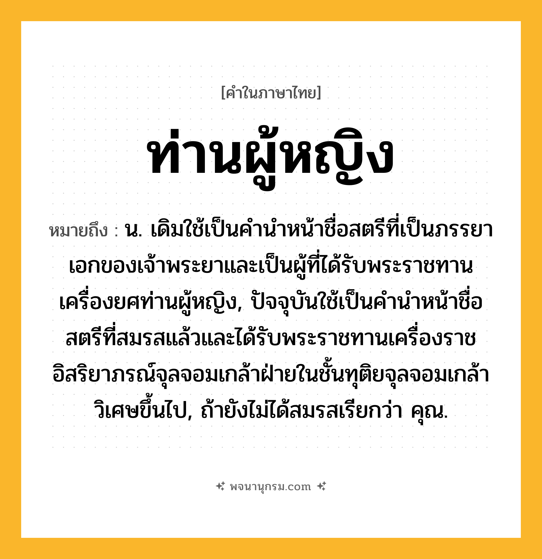 ท่านผู้หญิง ความหมาย หมายถึงอะไร?, คำในภาษาไทย ท่านผู้หญิง หมายถึง น. เดิมใช้เป็นคำนำหน้าชื่อสตรีที่เป็นภรรยาเอกของเจ้าพระยาและเป็นผู้ที่ได้รับพระราชทานเครื่องยศท่านผู้หญิง, ปัจจุบันใช้เป็นคำนำหน้าชื่อสตรีที่สมรสแล้วและได้รับพระราชทานเครื่องราชอิสริยาภรณ์จุลจอมเกล้าฝ่ายในชั้นทุติยจุลจอมเกล้าวิเศษขึ้นไป, ถ้ายังไม่ได้สมรสเรียกว่า คุณ.