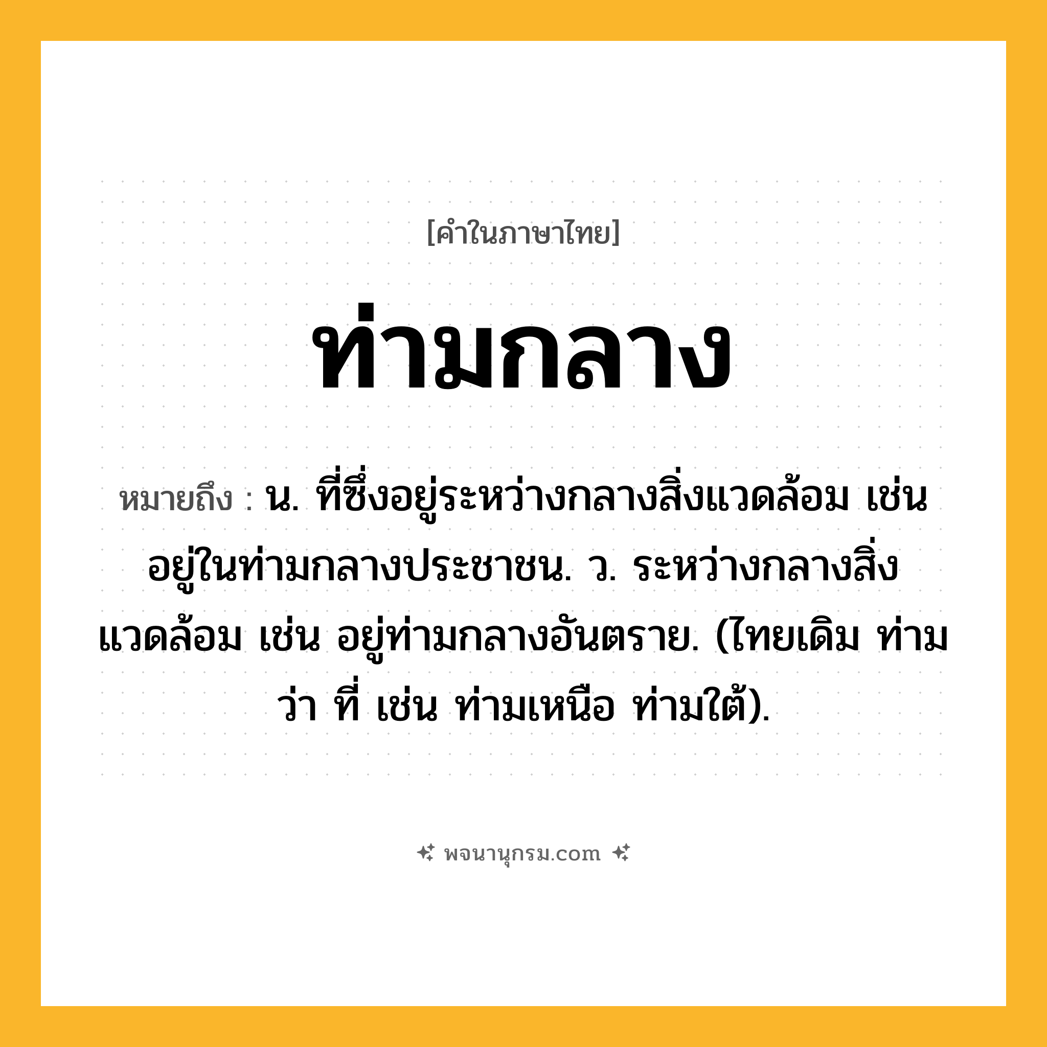 ท่ามกลาง ความหมาย หมายถึงอะไร?, คำในภาษาไทย ท่ามกลาง หมายถึง น. ที่ซึ่งอยู่ระหว่างกลางสิ่งแวดล้อม เช่น อยู่ในท่ามกลางประชาชน. ว. ระหว่างกลางสิ่งแวดล้อม เช่น อยู่ท่ามกลางอันตราย. (ไทยเดิม ท่าม ว่า ที่ เช่น ท่ามเหนือ ท่ามใต้).