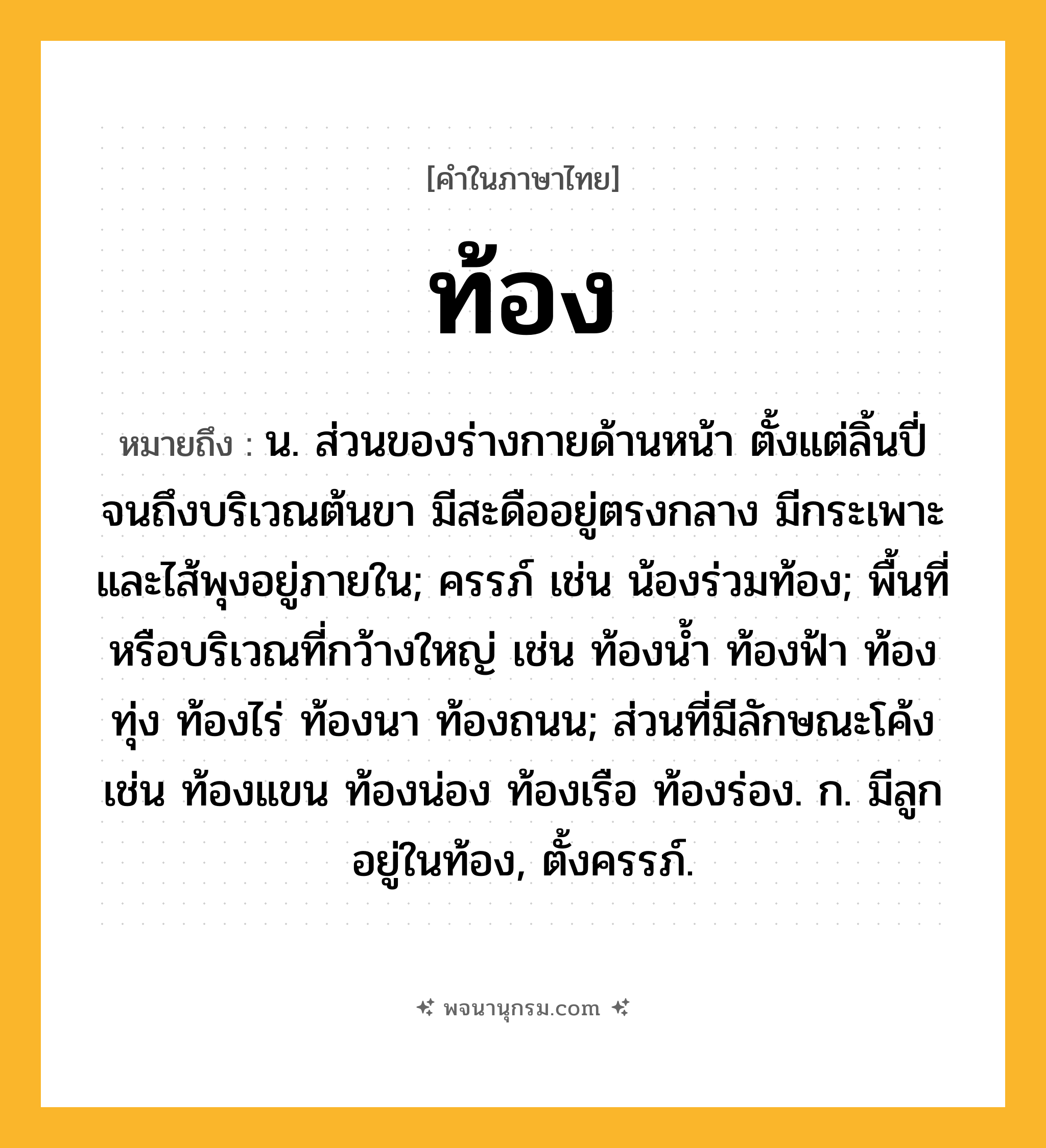 ท้อง ความหมาย หมายถึงอะไร?, คำในภาษาไทย ท้อง หมายถึง น. ส่วนของร่างกายด้านหน้า ตั้งแต่ลิ้นปี่จนถึงบริเวณต้นขา มีสะดืออยู่ตรงกลาง มีกระเพาะและไส้พุงอยู่ภายใน; ครรภ์ เช่น น้องร่วมท้อง; พื้นที่หรือบริเวณที่กว้างใหญ่ เช่น ท้องนํ้า ท้องฟ้า ท้องทุ่ง ท้องไร่ ท้องนา ท้องถนน; ส่วนที่มีลักษณะโค้ง เช่น ท้องแขน ท้องน่อง ท้องเรือ ท้องร่อง. ก. มีลูกอยู่ในท้อง, ตั้งครรภ์.