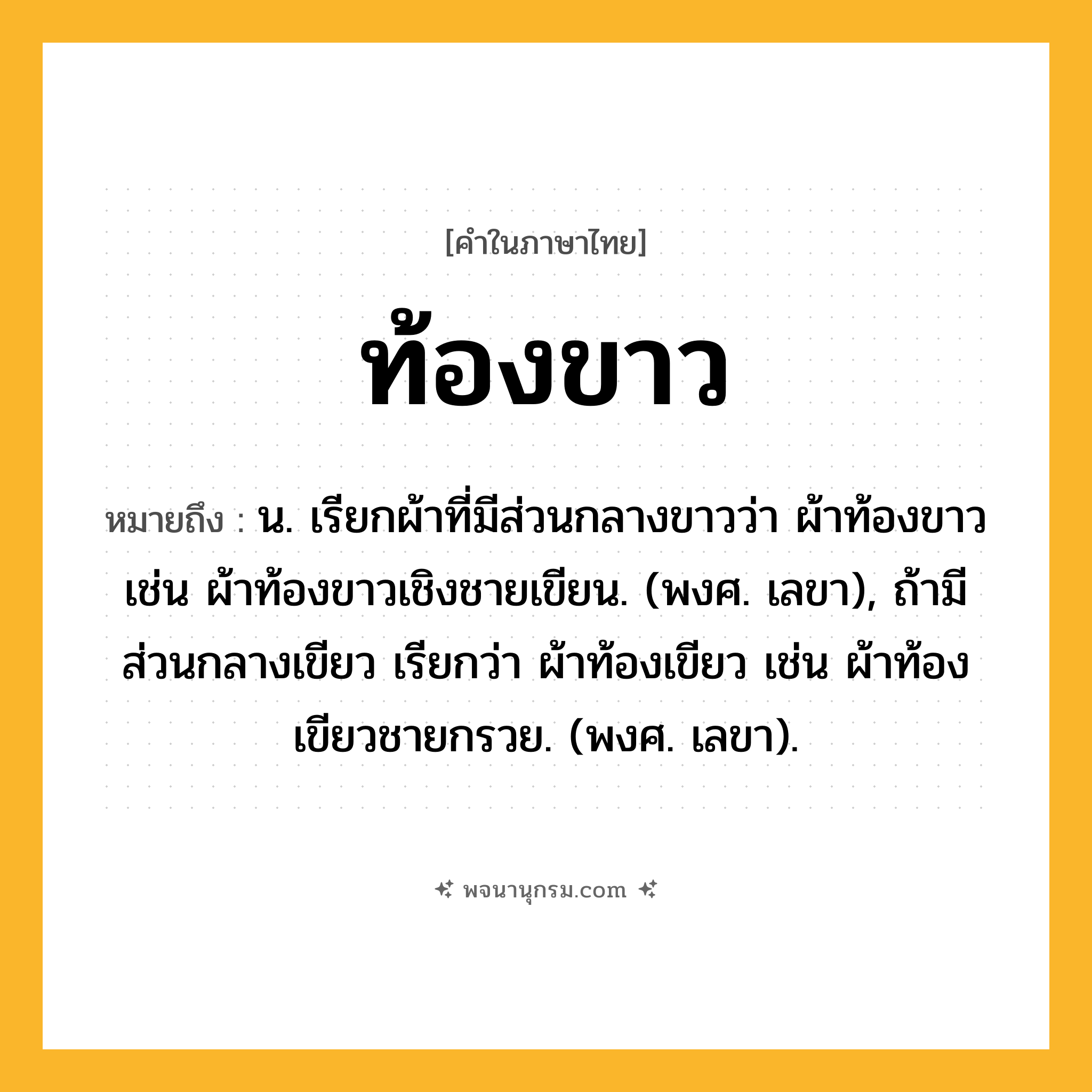 ท้องขาว ความหมาย หมายถึงอะไร?, คำในภาษาไทย ท้องขาว หมายถึง น. เรียกผ้าที่มีส่วนกลางขาวว่า ผ้าท้องขาว เช่น ผ้าท้องขาวเชิงชายเขียน. (พงศ. เลขา), ถ้ามีส่วนกลางเขียว เรียกว่า ผ้าท้องเขียว เช่น ผ้าท้องเขียวชายกรวย. (พงศ. เลขา).