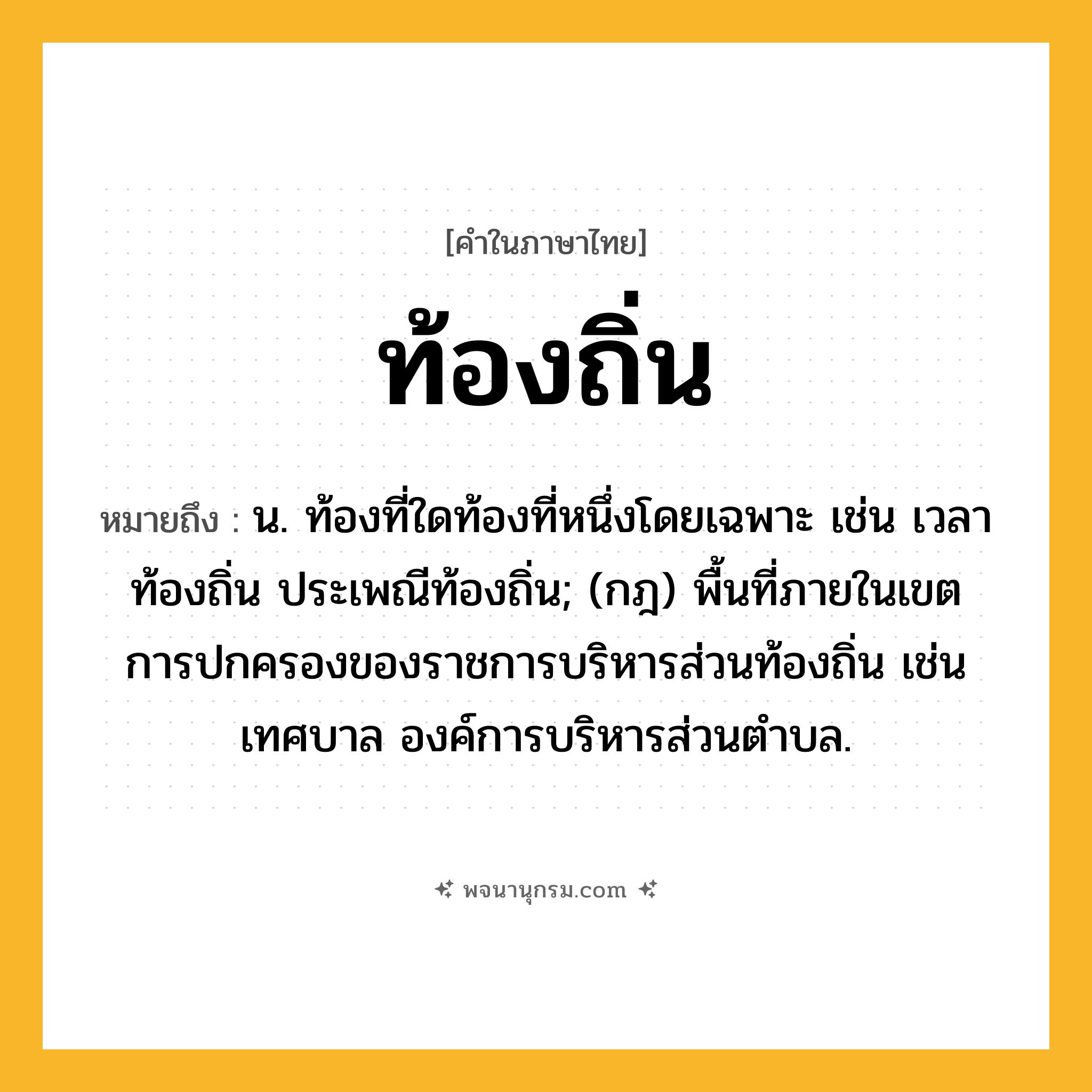 ท้องถิ่น ความหมาย หมายถึงอะไร?, คำในภาษาไทย ท้องถิ่น หมายถึง น. ท้องที่ใดท้องที่หนึ่งโดยเฉพาะ เช่น เวลาท้องถิ่น ประเพณีท้องถิ่น; (กฎ) พื้นที่ภายในเขตการปกครองของราชการบริหารส่วนท้องถิ่น เช่น เทศบาล องค์การบริหารส่วนตำบล.