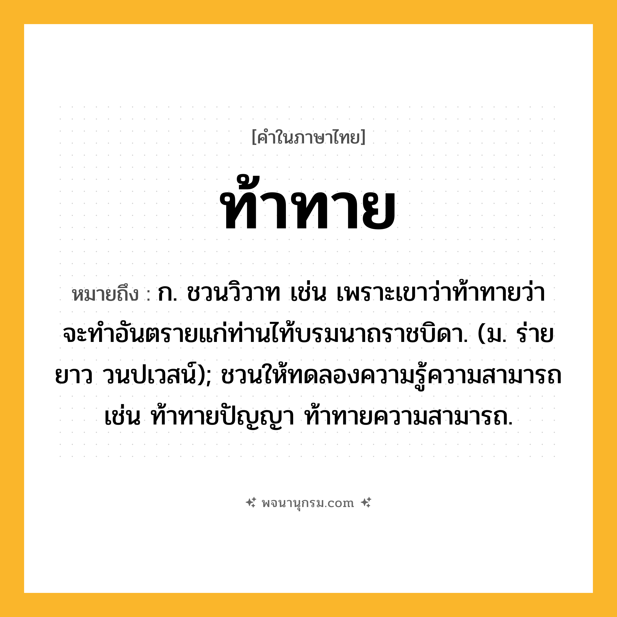 ท้าทาย ความหมาย หมายถึงอะไร?, คำในภาษาไทย ท้าทาย หมายถึง ก. ชวนวิวาท เช่น เพราะเขาว่าท้าทายว่าจะทําอันตรายแก่ท่านไท้บรมนาถราชบิดา. (ม. ร่ายยาว วนปเวสน์); ชวนให้ทดลองความรู้ความสามารถ เช่น ท้าทายปัญญา ท้าทายความสามารถ.